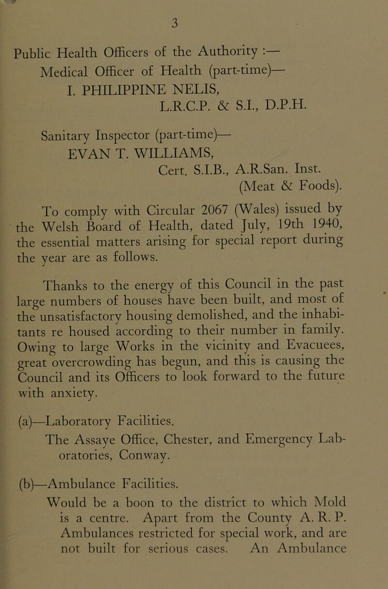 Public Health Officers of the Authority Medical Officer of Health (part-time)— I. PHILIPPINE NELIS, L.R.C.P. & S.I., D.P.H. Sanitary Inspector (part-time)— EVAN T. WILLIAMS, Cert. S.I.B., A.R.San. Inst. (Meat & Foods). To comply with Circular 2067 (Wales) issued by the Welsh Board of Health, dated July, 19th 1940, the essential matters arising for special report during the year are as follows. Thanks to the energy of this Council in the past large numbers of houses have been built, and most of the unsatisfactory housing demolished, and the inhabi- tants re housed according to their number in family. Owing to large Works in the vicinity and Evacuees, great overcrowding has begun, and this is causing the Council and its Officers to look forward to the future with anxiety. (a) —Laboratory Facilities. The Assaye Office, Chester, and Emergency Lab- oratories, Conway. j (b) —Ambulance Facilities. Would be a boon to the district to which Mold is a centre. Apart from the County A. R. P. Ambulances restricted for special work, and are not built for serious cases. An Ambulance