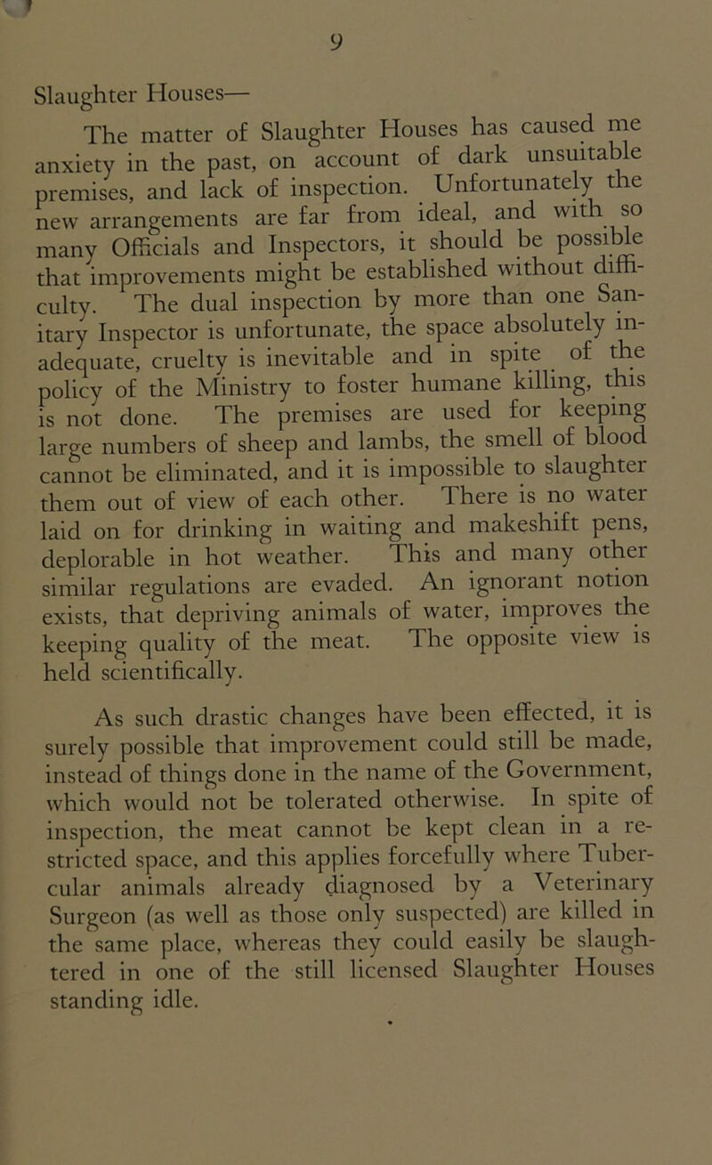 Slaughter Houses— The matter of Slaughter Houses has caused me anxiety in the past, on account of dark unsuitable premises, and lack of inspection. Unfortunately the new arrangements are far from ideal, and with so many Officials and Inspectors, it should be possible that improvements might be established without diffi- culty. The dual inspection by more than one San- itary Inspector is unfortunate, the space absolutely in- adequate, cruelty is inevitable and in spite . of the policy of the Ministry to foster humane killing, this is not done. The premises are used foi keeping large numbers of sheep and lambs, the smell of blood cannot be eliminated, and it is impossible to slaughtei them out of view of each other. There is no watei laid on for drinking in waiting and makeshift pens, deplorable in hot weather. This and many other similar regulations are evaded. An ignorant notion exists, that depriving animals of water, improves the keeping quality of the meat. The opposite view is held scientifically. As such drastic changes have been effected, it is surely possible that improvement could still be made, instead of things clone in the name of the Government, which would not be tolerated otherwise. In spite of inspection, the meat cannot be kept clean in a re- stricted space, and this applies forcefully where Tuber- cular animals already diagnosed by a Veterinary Surgeon (as well as those only suspected) are killed in the same place, whereas they could easily be slaugh- tered in one of the still licensed Slaughter Houses standing idle.