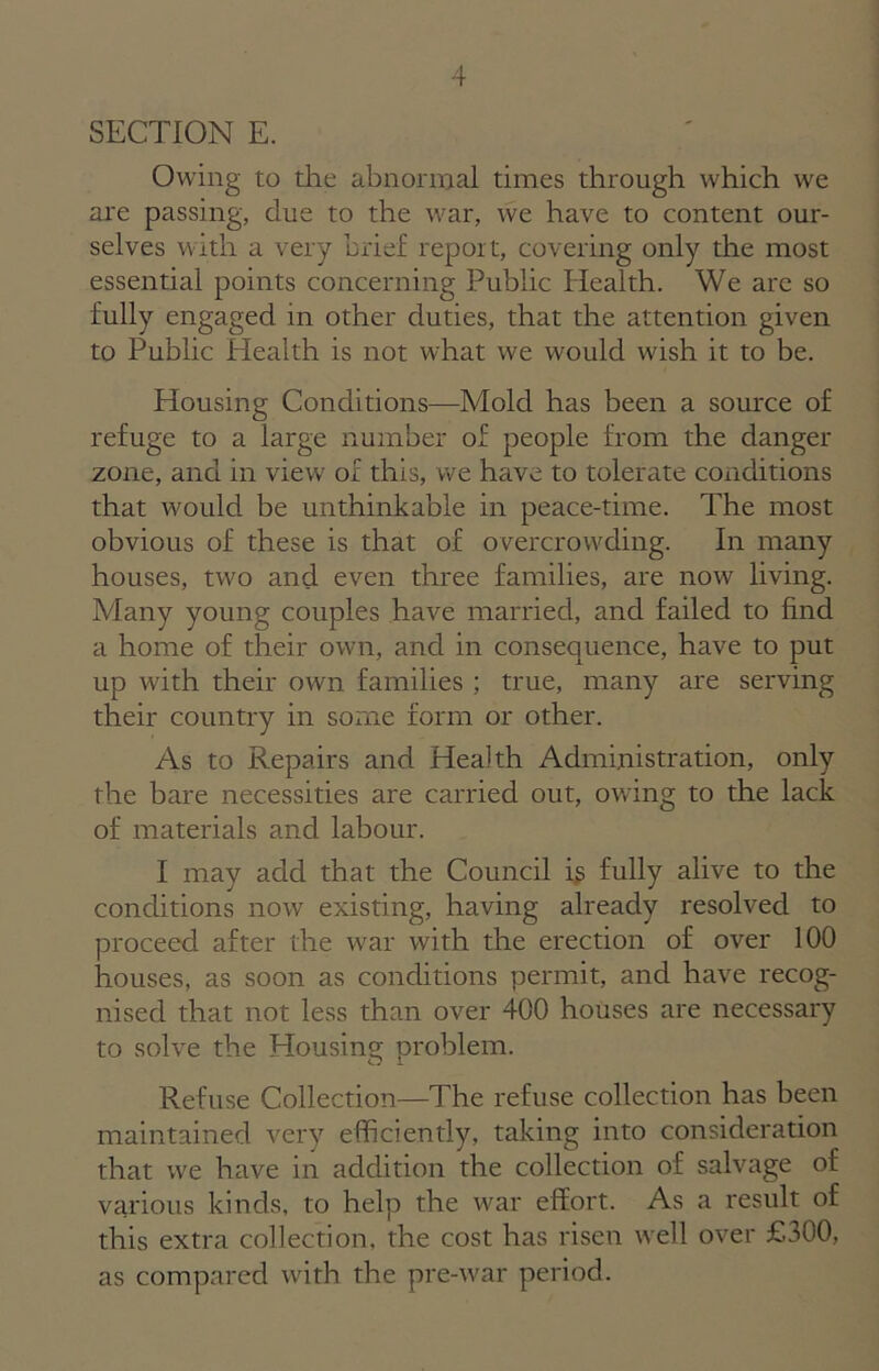 SECTION E. Owing to the abnormal times through which we are passing, due to the war, we have to content our- selves with a very brief report, covering only the most essential points concerning Public Health. We arc so fully engaged in other duties, that the attention given to Public Health is not what we would wish it to be. Housing Conditions—Mold has been a source of refuge to a large number of people from the danger zone, and in view of this, we have to tolerate conditions that would be unthinkable in peace-time. The most obvious of these is that of overcrowding. In many houses, two and even three families, are now living. Many young couples have married, and failed to find a home of their own, and in consequence, have to put up with their own families ; true, many are serving their country in some form or other. As to Repairs and Health Administration, only the bare necessities are carried out, owing to the lack of materials and labour. I may add that the Council is fully alive to the conditions now existing, having already resolved to proceed after the war with the erection of over 100 houses, as soon as conditions permit, and have recog- nised that not less than over 400 houses are necessary to solve the Housing problem. Refuse Collection—The refuse collection has been maintained very efficiently, taking into consideration that we have in addition the collection of salvage of various kinds, to help the war effort. As a result of this extra collection, the cost has risen well over £300, as compared with the pre-war period.