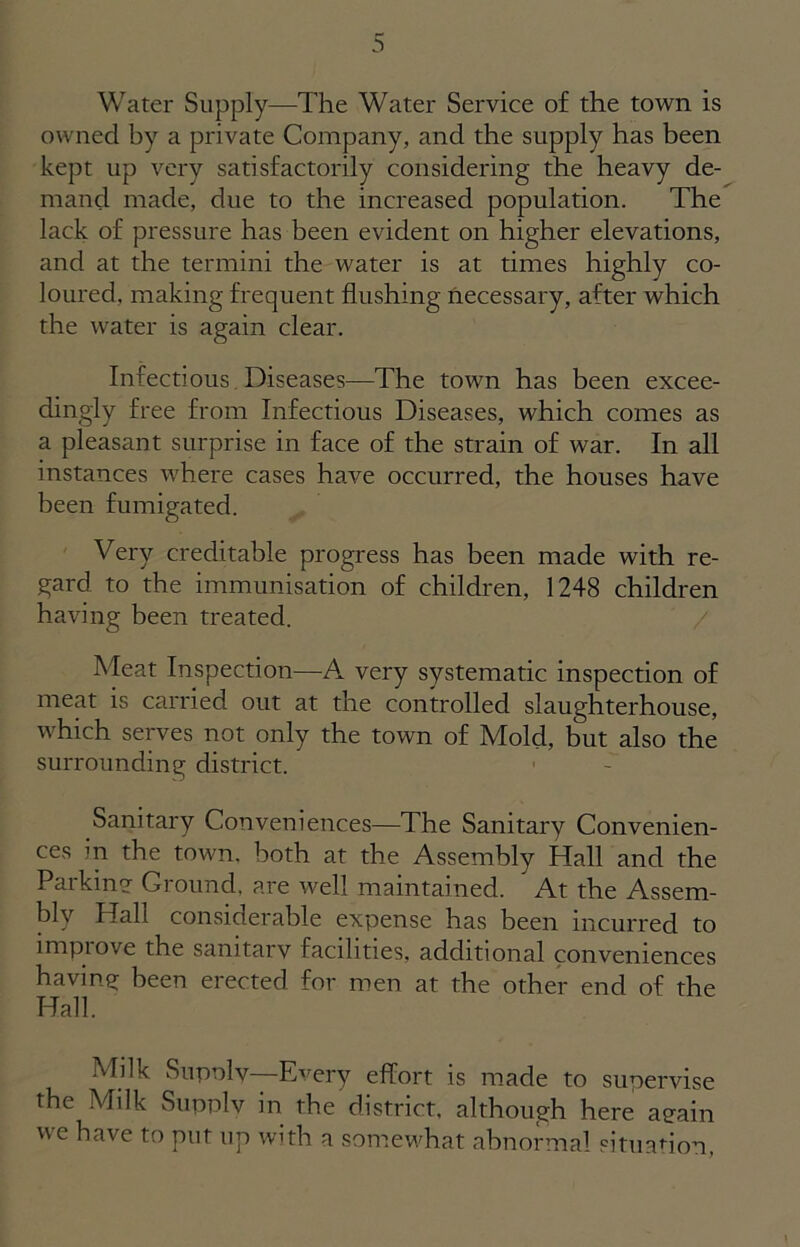 Water Supply—The Water Service of the town is owned by a private Company, and the supply has been kept up very satisfactorily considering the heavy de- mand made, due to the increased population. The lack of pressure has been evident on higher elevations, and at the termini the water is at times highly co- loured. making frequent flushing necessary, after which the water is again clear. Infectious Diseases—The town has been excee- dingly free from Infectious Diseases, which comes as a pleasant surprise in face of the strain of war. In all instances where cases have occurred, the houses have been fumigated. Very creditable progress has been made with re- gard to the immunisation of children, 1248 children having been treated. Meat Inspection—-A very systematic inspection of meat is carried out at the controlled slaughterhouse, which serves not only the town of Mold, but also the surrounding district. Sanitary Conveniences—The Sanitary Convenien- ces in the town, both at the Assembly Hall and the Parkin? Ground, are well maintained. At the Assem- blv Hall considerable expense has been incurred to impiove the samtarv facilities, additional conveniences having been erected for men at the other end of the Hall. Milk Supolv—Every effort is made to supervise the Milk Supply in the district, although here aeain we have to put up with a somewhat abnormal situation,