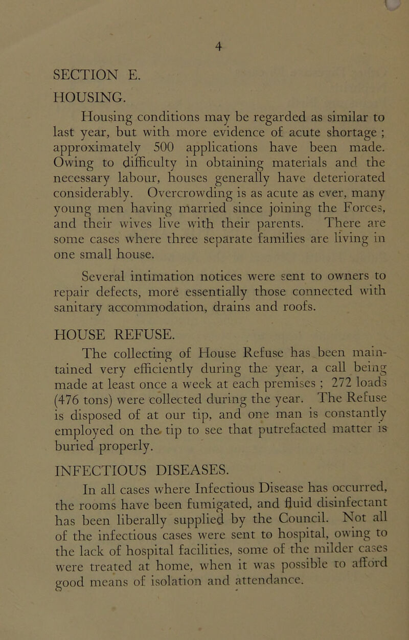 SECTION E. HOUSING. Housing conditions may be regarded as similar to last year, but with more evidence of acute shortage ; approximately 500 applications have been made. Owing to difficulty in obtaining materials and the necessary labour, houses generally have deteriorated considerably. Overcrowding is as acute as ever, many young men having married since joining the Forces, and their wives live with their parents. There are some cases where three separate families are living in one small house. Several intimation notices were sent to owners to repair defects, more essentially those connected with sanitary accommodation, drains and roofs. HOUSE REFUSE. The collecting of House Refuse has been main- tained very efficiently during the year, a call being made at least once a week at each premises ; 272 loads (476 tons) were collected during the year. The Refuse is disposed of at our tip, and one man is constantly employed on the. tip to see that putrefacted matter is buried properly. INFECTIOUS DISEASES. In all cases where Infectious Disease has occurred, the rooms have been fumigated, and fluid disinfectant has been liberally supplied by the Council. Not all of the infectious cases were sent to hospital, owing to the lack of hospital facilities, some of the milder cases were treated at home, when it was possible to afford good means of isolation and attendance.