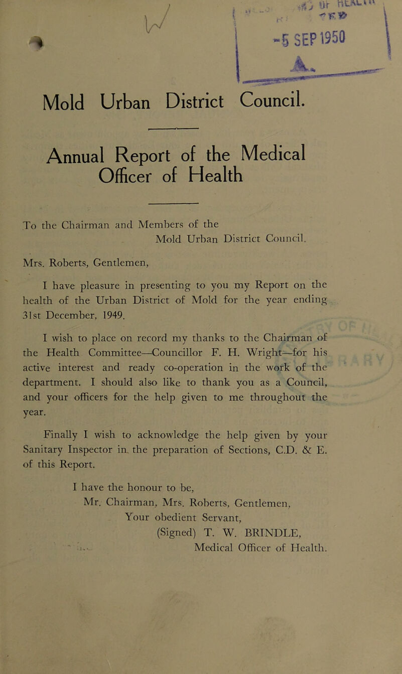 5 SEP 1950 Mold Urban District Council. Annual Report of the Medical Officer of Health To the Chairman and Members of the Mold Urban District Council. Mrs. Roberts, Gentlemen, I have pleasure in presenting to you my Report on the health of the Urban District of Mold for the year ending 31st December, 1949. I wish to place on record my thanks to the Chairman of the Health Committee—Councillor F. H. Wright—for his active interest and ready co-operation in the work of the department. I should also like to thank you as a Council, and your officers for the help given to me throughout the year. Finally I wish to acknowledge the help given by your Sanitary Inspector in. the preparation of Sections, C.D. & E. of this Report. I have the honour to be, Mr. Chairman, Mrs. Roberts, Gentlemen, Your obedient Servant, (Signed) T. W. RRTNDLE, Medical Officer of Health.