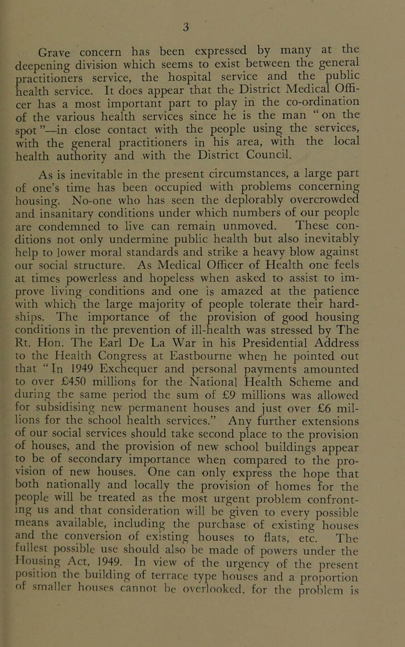 Grave concern has been expressed by many at the deepening division which seems to exist between the general practitioners service, the hospital service and the public health service. It does appear that the District Medical Offi- cer has a most important part to play in the co-ordination of the various health services since he is the man “ on the spot ”,—in dose contact with the people using the services, with the general practitioners in his area, with the local health authority and with the District Council. As is inevitable in the present circumstances, a large part of one’s time has been occupied with problems concerning housing. No-one who has seen the deplorably overcrowded and insanitary conditions under which numbers of our people are condemned to live can remain unmoved. These con- ditions not only undermine public health but also inevitably help to lower moral standards and strike a heavy blow against our social structure. As Medical Officer of Health one feels at times powerless and hopeless when asked to assist to im- prove living conditions and one is amazed at the patience with which the large majority of people tolerate their hard- ships. The importance of the provision of good housing conditions in the prevention of ill-health was stressed by The Rt. Hon. The Earl De La War in his Presidential Address to the Health Congress at Eastbourne when he pointed out that “In 1949 Exchequer and personal payments amounted to over £450 millions for the National Health Scheme and during the same period the sum of £9 millions was allowed for subsidising new permanent houses and just over £6 mil- lions for the school health services.” Any further extensions of our social services should take second place to the provision of houses, and the provision of new school buildings appear to be of secondary importance when compared to the pro- vision of new houses. One can only express the hope that both nationally and locally the provision of homes for the people will be treated as the most urgent problem confront- ing us and that consideration will he given to every possible means available, including the purchase of existing houses and the conversion of existing houses to flats, etc. The fullest possible use should also be made of powers under the Housing Act, 1949. In view of the urgency of the present position the building of terrace type houses and a proportion of smaller houses cannot be overlooked.', for the problem is