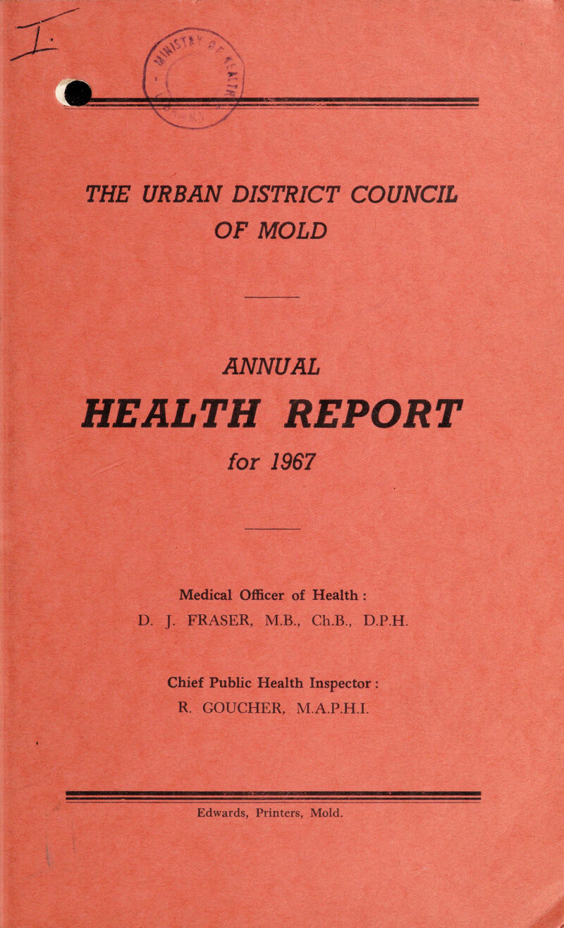 THE URBAN DISTRICT COUNCIL OF MOLD ANNUAL HEALTH REPORT for 1967 Medical Officer of Health: D. J. FRASER, M.B., Ch.B., D.P.H. Chief Public Health Inspector: R. GOUCHER, M.A.P.H.I. Edwards, Printers, Mold.