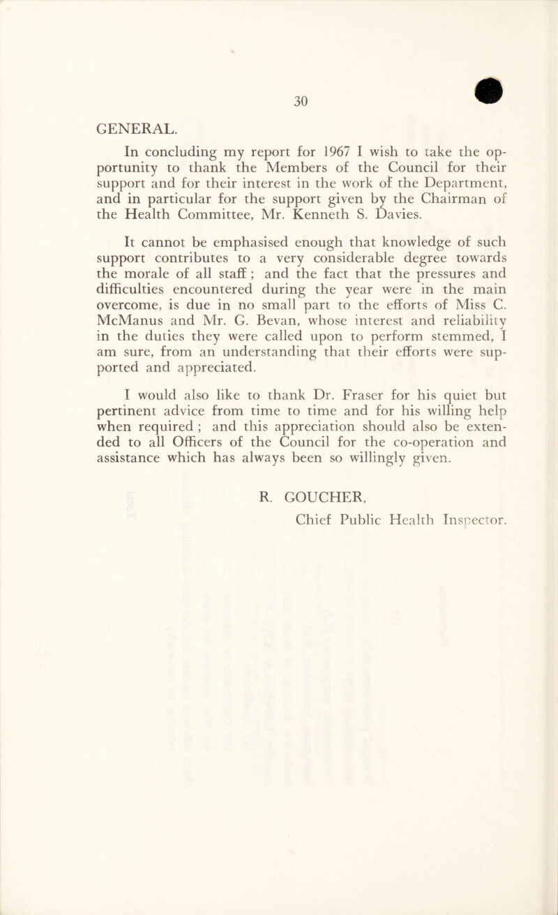 GENERAL. In concluding my report for 1967 I wish to take the op¬ portunity to thank the Members of the Council for their support and for their interest in the work of the Department, and in particular for the support given by the Chairman of the Health Committee, Mr. Kenneth S. Davies. It cannot be emphasised enough that knowledge of such support contributes to a very considerable degree towards the morale of all staff ; and the fact that the pressures and difficulties encountered during the year were in the main overcome, is due in no small part to the efforts of Miss C. McManus and Mr. G. Bevan, whose interest and reliability in the duties they were called upon to perform stemmed, I am sure, from an understanding that their efforts were sup¬ ported and appreciated. I would also like to thank Dr. Fraser for his quiet but pertinent advice from time to time and for his willing help when required ; and this appreciation should also be exten¬ ded to all Officers of the Council for the co-operation and assistance which has always been so willingly given. R. GOUCHER, Chief Public Health Inspector.