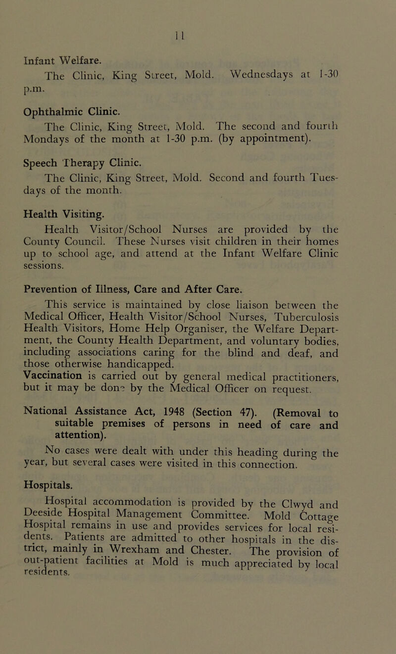 Infant Welfare. The Clinic, King Street, Mold. Wednesdays at 1-30 p.m. Ophthalmic Clinic. The Clinic, King Street, Mold. The second and fourth Mondays of the month at 1-30 p.m. (by appointment). Speech Therapy Clinic. The Clinic, King Street, Mold. Second and fourth Tues- days of the month. Health Visiting. Health Visitor/School Nurses are provided by tbe County Council. These Nurses visit children in their homes up to school age, and attend at the Infant Welfare Clinic sessions. Prevention of Illness, Care and After Care. This service is maintained by close liaison between the Medical Officer, Health Visitor/School Nurses, Tuberculosis Health Visitors, Home Help Organiser, the Welfare Depart- ment, the County Health Department, and voluntary bodies, including associations caring for the blind and deaf, and those otherwise handicapped. Vaccination is carried out by general medical practitioners, but it may be done by the Medical Officer on request. National Assistance Act, 1948 (Section 47). (Removal to suitable premises of persons in need of care and attention). No cases were dealt with under this heading during the year, but several cases were visited in this connection. Hospitals. Hospital accommodation is provided by the Clwyd and Deeside Hospital Management Committee. Mold Cottage Hospital remains in use and provides services for local resi- dents. Patients are admitted to other hospitals in the dis- trict, mainly in Wrexham and Chester. The provision of out-patient facilities at Mold is much appreciated by local residents. 1