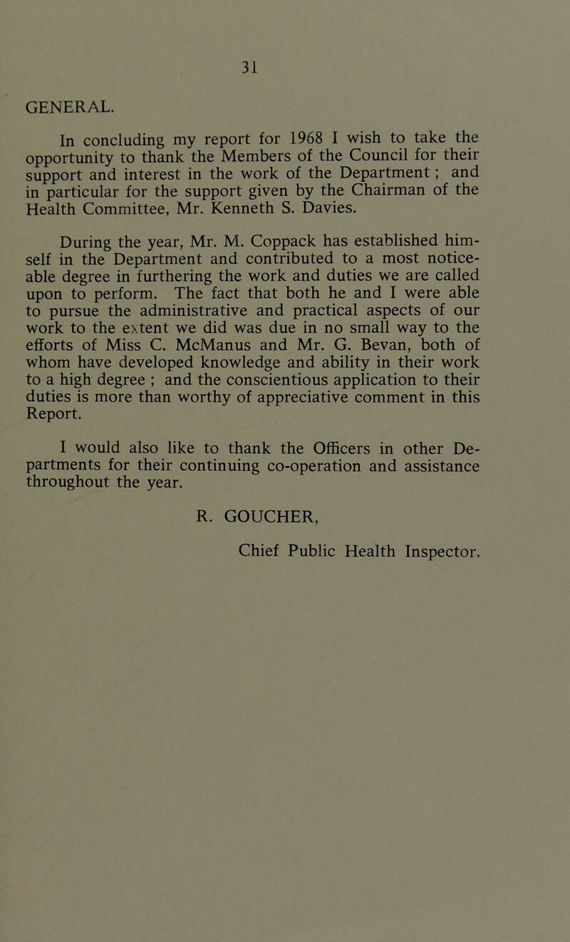 GENERAL. In concluding my report for 1968 I wish to take the opportunity to thank the Members of the Council for their support and interest in the work of the Department; and in particular for the support given by the Chairman of the Health Committee, Mr. Kenneth S. Davies. During the year, Mr. M. Coppack has established him- self in the Department and contributed to a most notice- able degree in furthering the work and duties we are called upon to perform. The fact that both he and I were able to pursue the administrative and practical aspects of our work to the extent we did was due in no small way to the efforts of Miss C. McManus and Mr. G. Bevan, both of whom have developed knowledge and ability in their work to a high degree ; and the conscientious application to their duties is more than worthy of appreciative comment in this Report. I would also like to thank the Officers in other De- partments for their continuing co-operation and assistance throughout the year. R. GOUCHER, Chief Public Health Inspector.