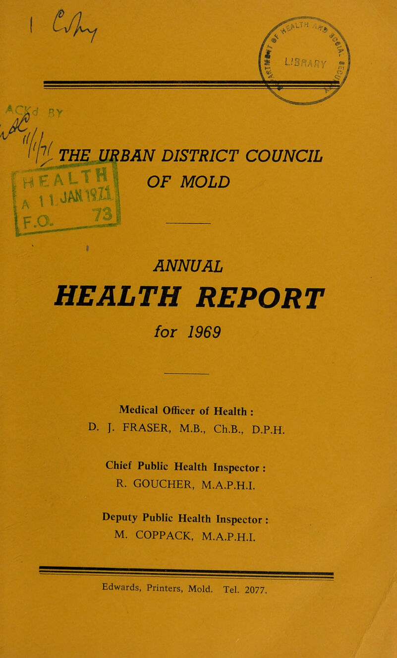 HEALTH REPORT for 1969 Medical Officer of Health : D. J. FRASER, M.B., Ch.B., D.P.H. Chief Public Health Inspector: R. GOUCHER, M.A.P.H.I. Deputy Public Health Inspector : M. COPPACK, M.A.P.H.I. Edwards, Printers, Mold. Tel. 2077.