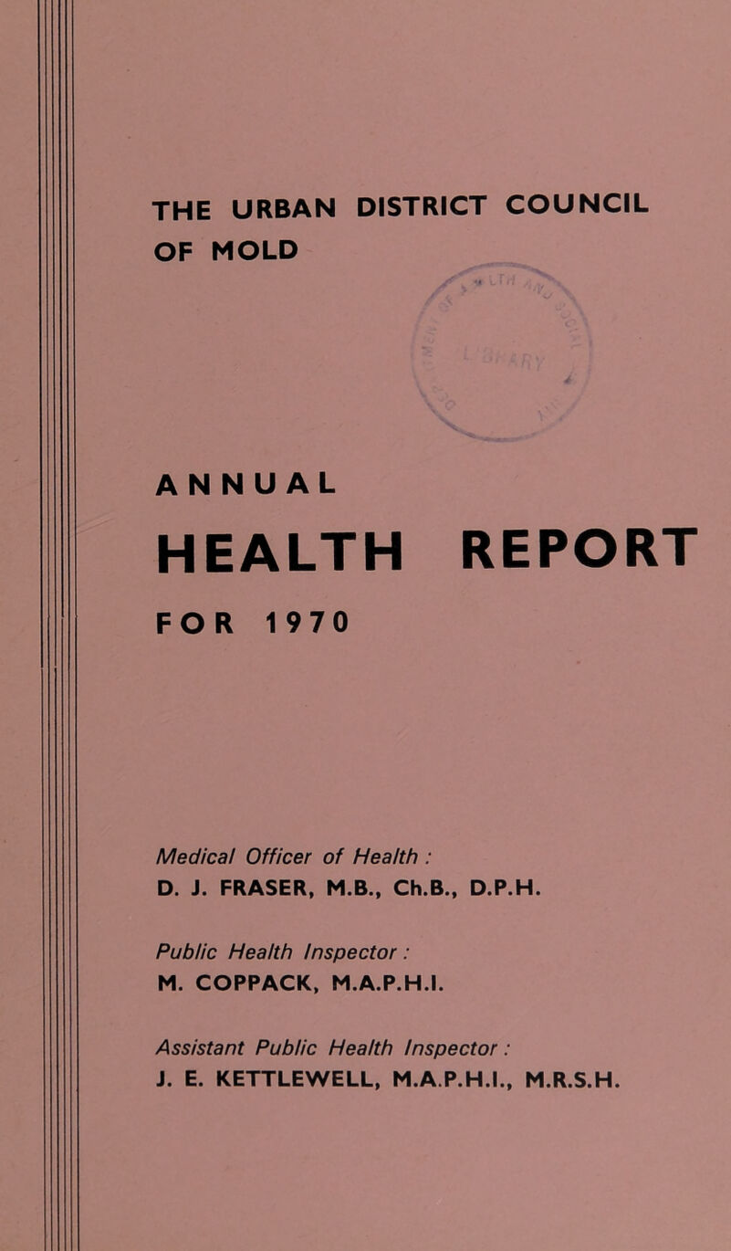 THE URBAN DISTRICT COUNCIL OF MOLD ANNUAL HEALTH REPORT FOR 1970 Medical Officer of Health : D. J. FRASER, M.B., Ch.B., D.P.H. Public Health Inspector: M. COPPACK, M.A.P.H.I. Assistant Public Health Inspector: J. E. KETTLEWELL, M.A.P.H.I., M.R.S.H.