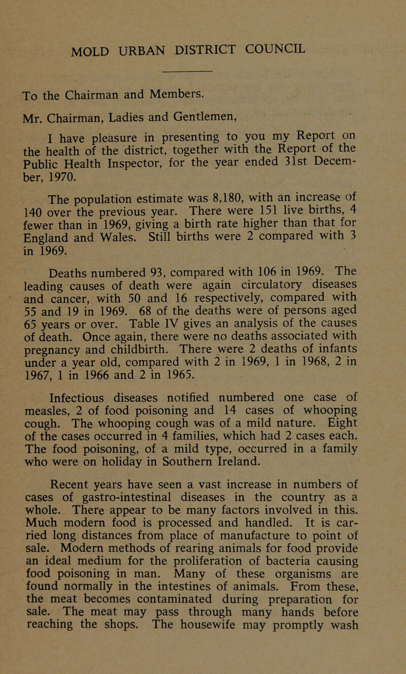 To the Chairman and Members. Mr. Chairman, Ladies and Gentlemen, I have pleasure in presenting to you my Report on the health of the district, together with the Report of the Public Health Inspector, for the year ended 31st Decem- ber, 1970. The population estimate was 8,180, with an increase of 140 over the previous year. There were 151 live births, 4 fewer than in 1969, giving a birth rate higher than that for England and Wales. Still births were 2 compared with 3 in 1969. Deaths numbered 93, compared with 106 in 1969. The leading causes of death were again circulatory diseases and cancer, with 50 and 16 respectively, compared with 55 and 19 in 1969. 68 of the deaths were of persons aged 65 years or over. Table IV gives an analysis of the causes of death. Once again, there were no deaths associated with pregnancy and childbirth. There were 2 deaths of infants under a year old, compared with 2 in 1969, 1 in 1968, 2 in 1967, 1 in 1966 and 2 in 1965. Infectious diseases notified numbered one case of measles, 2 of food poisoning and 14 cases of whooping cough. The whooping cough was of a mild nature. Eight of the cases occurred in 4 families, which had 2 cases each. The food poisoning, of a mild type, occurred in a family who were on holiday in Southern Ireland. Recent years have seen a vast increase in numbers of cases of gastro-intestinal diseases in the country as a whole. There appear to be many factors involved in this. Much modern food is processed and handled. It is car- ried long distances from place of manufacture to point of sale. Modem methods of rearing animals for food provide an ideal medium for the proliferation of bacteria causing food poisoning in man. Many of these organisms are found normally in the intestines of animals. From these, the meat becomes contaminated during preparation for sale. The meat may pass through many hands before reaching the shops. The housewife may promptly wash