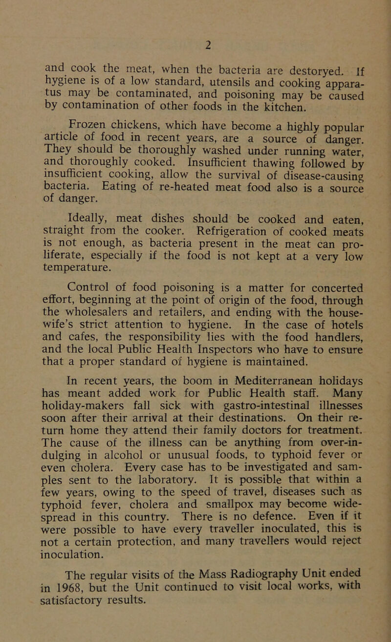 and cook the meat, when the bacteria are destoryed. If hygiene is of a low standard, utensils and cooking appara- tus may be contaminated, and poisoning may be caused by contamination of other foods in the kitchen. Frozen chickens, which have become a highly popular article of food in recent years, are a source of danger. They should be thoroughly washed under running water, and thoroughly cooked. Insufficient thawing followed by insufficient cooking, allow the survival of disease-causing bacteria. Eating of re-heated meat food also is a source of danger. Ideally, meat dishes should be cooked and eaten, straight from the cooker. Refrigeration of cooked meats is not enough, as bacteria present in the meat can pro- liferate, especially if the food is not kept at a very low temperature. Control of food poisoning is a matter for concerted effort, beginning at the point of origin of the food, through the wholesalers and retailers, and ending with the house- wife’s strict attention to hygiene. In the case of hotels and cafes, the responsibility lies with the food handlers, and the local Public Health Inspectors who have to ensure that a proper standard of hygiene is maintained. In recent years, the boom in Mediterranean holidays has meant added work for Public Health stag. Many holiday-makers fall sick with gastro-intestinal illnesses soon after their arrival at their destinations. On their re- turn home they attend their family doctors for treatment. The cause of the illness can be anything from over-in- dulging in alcohol or unusual foods, to typhoid fever or even cholera. Every case has to be investigated and sam- ples sent to the laboratory. It is possible that within a few years, owing to the speed of travel, diseases such as typhoid fever, cholera and smallpox may become wide- spread in this country. There is no defence. Even if it were possible to have every traveller inoculated, this is not a certain protection, and many travellers would reject inoculation. The regular visits of the Mass Radiography Unit ended in 1968, but the Unit continued to visit local works, with satisfactory results.