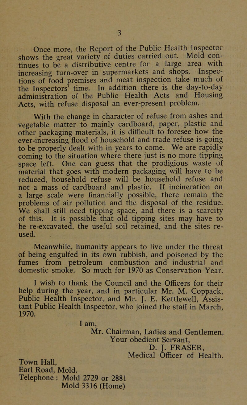 Once more, the Report of the Public Health Inspector shows the great variety of duties carried out. Mold con- tinues to be a distributive centre for a large area with increasing turn-over in supermarkets and shops. Inspec- tions of food premises and meat inspection take much of the Inspectors’ time. In addition there is the day-to-day administration of the Public Health Acts and Housing Acts, with refuse disposal an ever-present problem. With the change in character of refuse from ashes and vegetable matter to mainly cardboard, paper, plastic and other packaging materials, it is difficult to foresee how the ever-increasing flood of household and trade refuse is going to be properly dealt with in years to come. We are rapidly coming to the situation where there just is no more tipping space left. One can guess that the prodigious waste of material that goes with modern packaging will have to be reduced, household refuse will be household refuse and not a mass of cardboard and plastic. If incineration on a large scale were financially possible, there remain the problems of air pollution and the disposal of the residue. We shall still need tipping space, and there is a scarcity of this. It is possible that old tipping sites may have to be re-excavated, the useful soil retained, and the sites re- used. Meanwhile, humanity appears to live under the threat of being engulfed in its own rubbish, and poisoned by the fumes from petroleum combustion and industrial and domestic smoke. So much for 1970 as Conservation Year. I wish to thank the Council and the Officers for their help during the year, and in particular Mr. M. Coppack, Public Health Inspector, and Mr. }. E. Kettlewell, Assis- tant Public Health Inspector, who joined the staff in March, 1970. I am, Mr. Chairman, Ladies and Gentlemen, Your obedient Servant, D. J. FRASER, Medical Officer of Health. Town Hall, Earl Road, Mold. Telephone : Mold 2729 or 2881 Mold 3316 (Home)