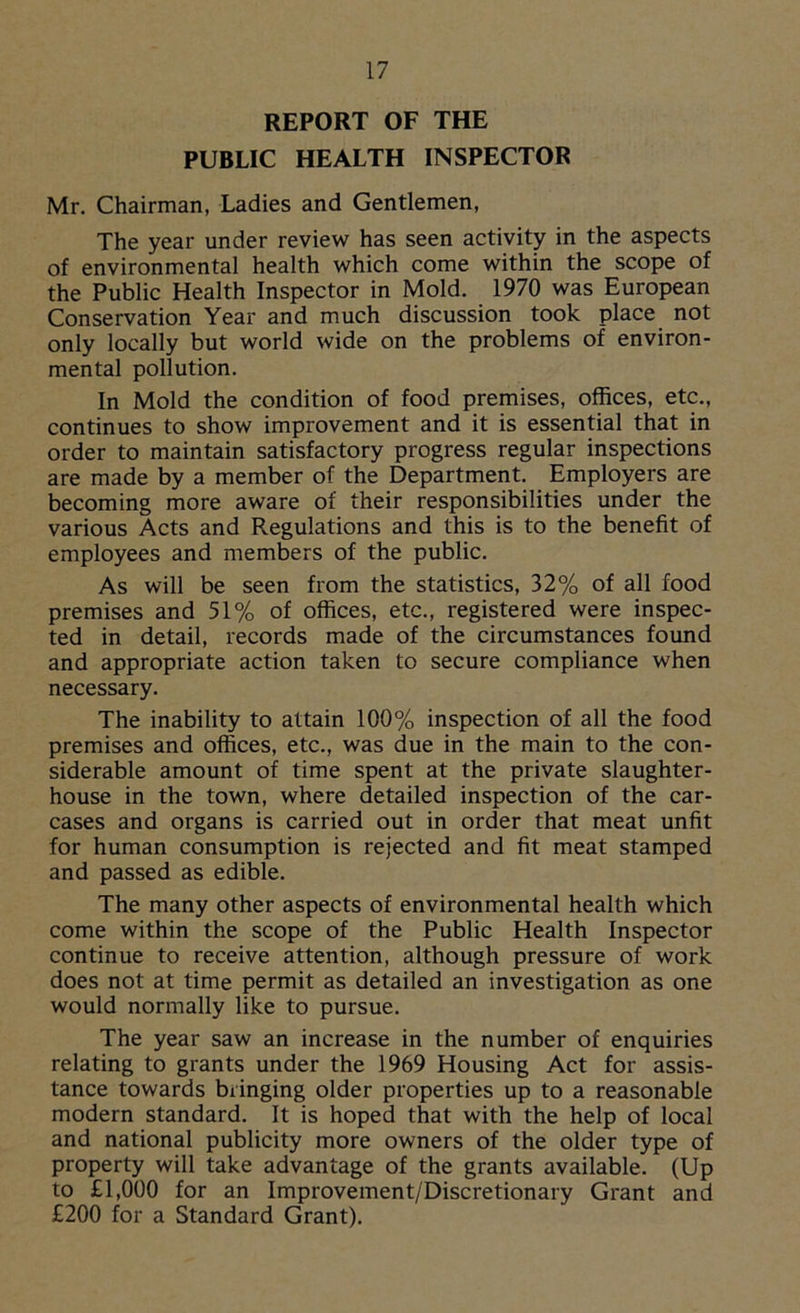 REPORT OF THE PUBLIC HEALTH INSPECTOR Mr. Chairman, Ladies and Gentlemen, The year under review has seen activity in the aspects of environmental health which come within the scope of the Public Health Inspector in Mold. 1970 was European Conservation Year and much discussion took place not only locally but world wide on the problems of environ- mental pollution. In Mold the condition of food premises, offices, etc., continues to show improvement and it is essential that in order to maintain satisfactory progress regular inspections are made by a member of the Department. Employers are becoming more aware of their responsibilities under the various Acts and Pvegulations and this is to the benefit of employees and members of the public. As will be seen from the statistics, 32% of all food premises and 51% of offices, etc., registered were inspec- ted in detail, records made of the circumstances found and appropriate action taken to secure compliance when necessary. The inability to attain 100% inspection of all the food premises and offices, etc., was due in the main to the con- siderable amount of time spent at the private slaughter- house in the town, where detailed inspection of the car- cases and organs is carried out in order that meat unfit for human consumption is rejected and fit meat stamped and passed as edible. The many other aspects of environmental health which come within the scope of the Public Health Inspector continue to receive attention, although pressure of work does not at time permit as detailed an investigation as one would normally like to pursue. The year saw an increase in the number of enquiries relating to grants under the 1969 Housing Act for assis- tance towards bringing older properties up to a reasonable modern standard. It is hoped that with the help of local and national publicity more owners of the older type of property will take advantage of the grants available. (Up to £1,000 for an Improvement/Discretionary Grant and £200 for a Standard Grant).