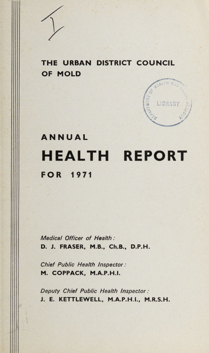 THE URBAN DISTRICT COUNCIL OF MOLD ANNUAL HEALTH REPORT FOR 1971 Medical Officer of Health : D. J. FRASER, M.B., Ch.B., D.P.H. Chief Public Health Inspector: M. COPPACK, M.A.P.H.I. Deputy Chief Public Health Inspector : J. E. KETTLEWELL, M.A.P.H.I., M.R.S.H.