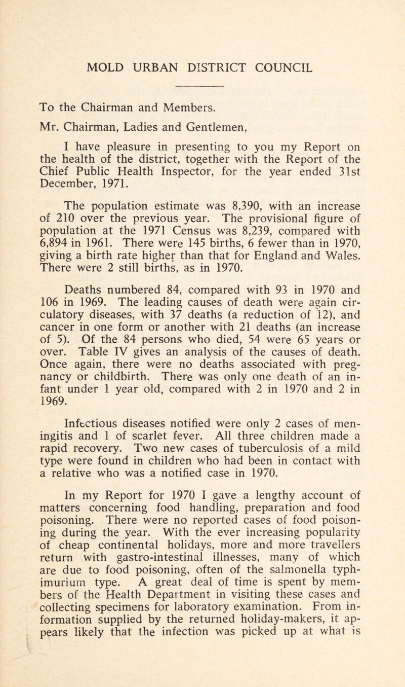 To the Chairman and Members. Mr. Chairman, Ladies and Gentlemen, I have pleasure in presenting to you my Report on the health of the district, together with the Report of the Chief Public Health Inspector, for the year ended 31st December, 1971. The population estimate was 8,390, with an increase of 210 over the previous year. The provisional figure of population at the 1971 Census was 8,239, compared with 6,894 in 1961. There were 145 births, 6 fewer than in 1970, giving a birth rate higher than that for England and Wales. There were 2 still births, as in 1970. Deaths numbered 84, compared with 93 in 1970 and 106 in 1969. The leading causes of death were again cir¬ culatory diseases, with 37 deaths (a reduction of 12), and cancer in one form or another with 21 deaths (an increase of 5). Of the 84 persons who died, 54 were 65 years or over. Table IV gives an analysis of the causes of death. Once again, there were no deaths associated with preg¬ nancy or childbirth. There was only one death of an in¬ fant under 1 year old, compared with 2 in 1970 and 2 in 1969. Infectious diseases notified were only 2 cases of men¬ ingitis and 1 of scarlet fever. All three children made a rapid recovery. Two new cases of tuberculosis of a mild type were found in children who had been in contact with a relative who was a notified case in 1970. In my Report for 1970 I gave a lengthy account of matters concerning food handling, preparation and food poisoning. There were no reported cases of food poison¬ ing during the year. With the ever increasing popularity of cheap continental holidays, more and more travellers return with gastro-intestinal illnesses, many of which are due to food poisoning, often of the salmonella typh- imurium type. A great deal of time is spent by mem¬ bers of the Health Department in visiting these cases and collecting specimens for laboratory examination. From in¬ formation supplied by the returned holiday-makers, it ap¬ pears likely that the infection was picked up at what is