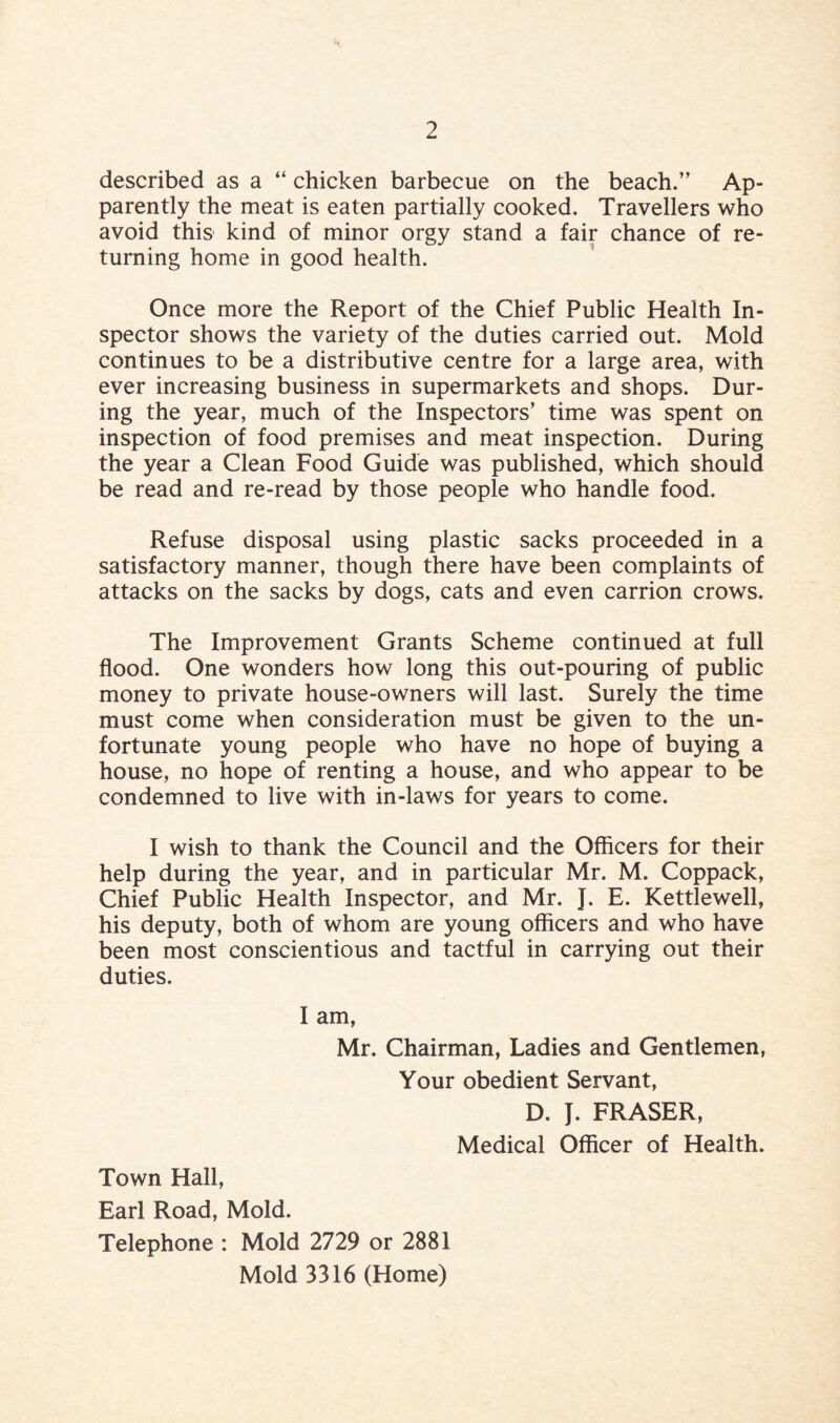 described as a “ chicken barbecue on the beach.” Ap¬ parently the meat is eaten partially cooked. Travellers who avoid this kind of minor orgy stand a fair chance of re¬ turning home in good health. Once more the Report of the Chief Public Health In¬ spector shows the variety of the duties carried out. Mold continues to be a distributive centre for a large area, with ever increasing business in supermarkets and shops. Dur¬ ing the year, much of the Inspectors’ time was spent on inspection of food premises and meat inspection. During the year a Clean Food Guide was published, which should be read and re-read by those people who handle food. Refuse disposal using plastic sacks proceeded in a satisfactory manner, though there have been complaints of attacks on the sacks by dogs, cats and even carrion crows. The Improvement Grants Scheme continued at full flood. One wonders how long this out-pouring of public money to private house-owners will last. Surely the time must come when consideration must be given to the un¬ fortunate young people who have no hope of buying a house, no hope of renting a house, and who appear to be condemned to live with in-laws for years to come. I wish to thank the Council and the Officers for their help during the year, and in particular Mr. M. Coppack, Chief Public Health Inspector, and Mr. J. E. Kettlewell, his deputy, both of whom are young officers and who have been most conscientious and tactful in carrying out their duties. I am, Mr. Chairman, Ladies and Gentlemen, Your obedient Servant, D. J. FRASER, Medical Officer of Health. Town Hall, Earl Road, Mold. Telephone : Mold 2729 or 2881 Mold 3316 (Home)