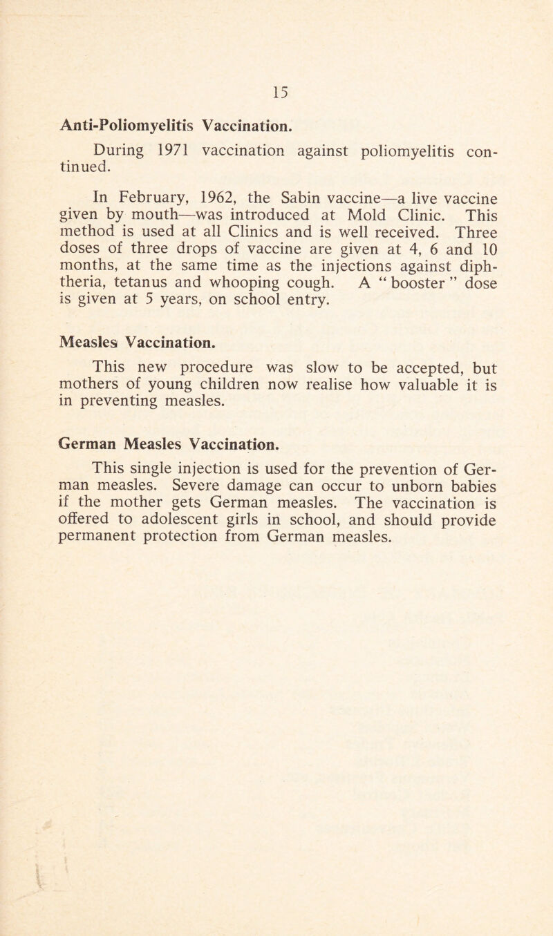 Anti-Poliomyelitis Vaccination, During 1971 vaccination against poliomyelitis con¬ tinued. In February, 1962, the Sabin vaccine—a live vaccine given by mouth—was introduced at Mold Clinic. This method is used at all Clinics and is well received. Three doses of three drops of vaccine are given at 4, 6 and 10 months, at the same time as the injections against diph¬ theria, tetanus and whooping cough. A “ booster ” dose is given at 5 years, on school entry. Measles Vaccination. This new procedure was slow to be accepted, but mothers of young children now realise how valuable it is in preventing measles. German Measles Vaccination. This single injection is used for the prevention of Ger¬ man measles. Severe damage can occur to unborn babies if the mother gets German measles. The vaccination is offered to adolescent girls in school, and should provide permanent protection from German measles.