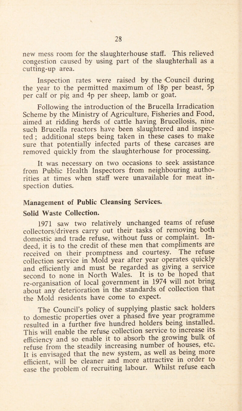new mess room for the slaughterhouse staff. This relieved congestion caused by using part of the slaughterhall as a cutting-up area. Inspection rates were raised by the Council during the year to the permitted maximum of 18p per beast, 5p per calf or pig and 4p per sheep, lamb or goat. Following the introduction of the Brucella Irradication Scheme by the Ministry of Agriculture, Fisheries and Food, aimed at ridding herds of cattle having Brucellosis, nine such Brucella reactors have been slaughtered and inspec¬ ted ; additional steps being taken in these cases to make sure that potentially infected parts of these carcases are removed quickly from the slaughterhouse for processing. It was necessary on two occasions to seek assistance from Public Health Inspectors from neighbouring autho¬ rities at times when staff were unavailable for meat in¬ spection duties. Management of Public Cleansing Services, Solid Waste Collection. 1971 saw two relatively unchanged teams of refuse collectors/drivers carry out their tasks of removing both domestic and trade refuse, without fuss or complaint. In¬ deed, it is to the credit of these men that compliments are received on their promptness and courtesy. The refuse collection service in Mold year after year operates quickly and efficiently and must be regarded as giving a service second to none in North Wales. It is to be hoped that re-organisation of local government in 1974 will not bring about any deterioration in the standards of collection that the Mold residents have come to expect. The Council’s policy of supplying plastic sack holders to domestic properties over a phased five year programme resulted in a further five hundred holders being installed. This will enable the refuse collection service to increase its efficiency and so enable it to absorb the growing bulk of refuse from the steadily increasing number of houses, etc. It is envisaged that the new system, as well as being more efficient, will be cleaner and more attractive in order to ease the problem of recruiting labour. Whilst refuse each