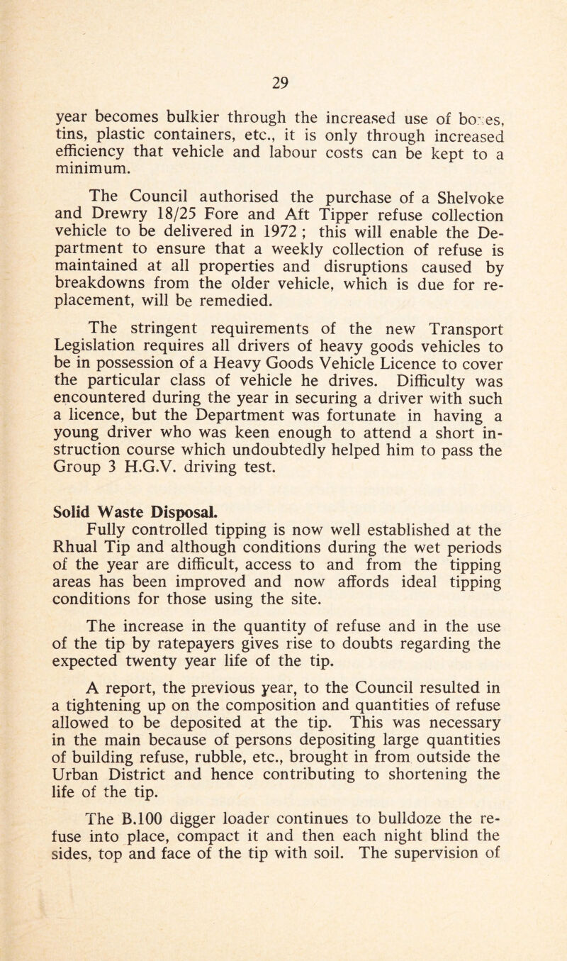 year becomes bulkier through the increased use of bo; es, tins, plastic containers, etc., it is only through increased efficiency that vehicle and labour costs can be kept to a minimum. The Council authorised the purchase of a Shelvoke and Drewry 18/25 Fore and Aft Tipper refuse collection vehicle to be delivered in 1972 ; this will enable the De¬ partment to ensure that a weekly collection of refuse is maintained at all properties and disruptions caused by breakdowns from the older vehicle, which is due for re¬ placement, will be remedied. The stringent requirements of the new Transport Legislation requires all drivers of heavy goods vehicles to be in possession of a Heavy Goods Vehicle Licence to cover the particular class of vehicle he drives. Difficulty was encountered during the year in securing a driver with such a licence, but the Department was fortunate in having a young driver who was keen enough to attend a short in¬ struction course which undoubtedly helped him to pass the Group 3 H.G.V. driving test. Solid Waste Disposal. Fully controlled tipping is now well established at the Rhual Tip and although conditions during the wet periods of the year are difficult, access to and from the tipping areas has been improved and now affords ideal tipping conditions for those using the site. The increase in the quantity of refuse and in the use of the tip by ratepayers gives rise to doubts regarding the expected twenty year life of the tip. A report, the previous year, to the Council resulted in a tightening up on the composition and quantities of refuse allowed to be deposited at the tip. This was necessary in the main because of persons depositing large quantities of building refuse, rubble, etc., brought in from outside the Urban District and hence contributing to shortening the life of the tip. The B.100 digger loader continues to bulldoze the re¬ fuse into place, compact it and then each night blind the sides, top and face of the tip with soil. The supervision of
