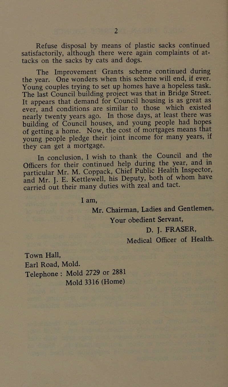Refuse disposal by means of plastic sacks continued satisfactorily, although there were again complaints of at- tacks on the sacks by cats and dogs. The Improvement Grants scheme continued during the year. One wonders when this scheme will end, if ever. Young couples trying to set up homes have a hopeless task. The last Council building project was that in Bridge Street. It appears that demand for Council housing is as great as ever, and conditions are similar to those which existed nearly twenty years ago. In those days, at least there was building of Council houses, and young people had hopes of getting a home. Now, the cost of mortgages means that young people pledge their joint income for many years, if they can get a mortgage. In conclusion, I wish to thank the Council and the Officers for their continued help during the year, and in particular Mr. M. Coppack, Chief Public Health Inspector, and Mr. J. E. Kettlewell, his Deputy, both of whom have carried out their many duties with zeal and tact. I am, Mr. Chairman, Ladies and Gentlemen, Your obedient Servant, D. J. FRASER, Medical Officer of Health. Town Hall, Earl Road, Mold. Telephone : Mold 2729 or 2881 Mold 3316 (Home)