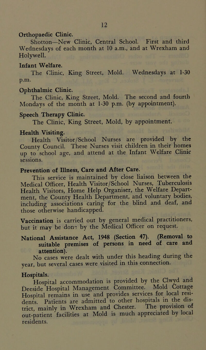 Orthopaedic Clinic. Shotton—New Clinic, Central School. First and third Wednesdays of each month at 10 a.m., and at Wrexham and Holywell. Infant Welfare. The Clinic, King Street, Mold. Wednesdays at 1-30 p.m. Ophthalmic Clinic. The Clinic, King Street, Mold. The second and fourth Mondays of the month at 1-30 p.m. (by appointment). Speech Therapy Clinic. The Clinic, King Street, Mold, by appointment. Health Visiting. Health Visitor/School Nurses are provided by the County Council. These Nurses visit children in their homes up to school age, and attend at the Infant Welfare Clinic sessions. Prevention of Illness, Care and After Care. This service is maintained by close liaison between the Medical Officer, Health Visitor/School Nurses, Tuberculosis Health Visitors, Home Help Organiser, the Welfare Depart- ment, the County Health Department, and voluntary bodies, including associations caring for the blind and deaf, and those otherwise handicapped. Vaccination is carried out by general medical practitioners, but it may be don- by the Medical Officer on request. National Assistance Act, 1948 (Section 47). (Removal to suitable premises of persons in need of care and attention). No cases were dealt with under this heading during the year, but several cases were visited in this connection. Hospitals. Hospital accommodation is provided by the Clwyd and Deeside Hospital Management Committee. Mold Cottage Hospital remains in use and provides services for local resi- dents. Patients are admitted to other hospitals in the dis- trict, mainly in Wrexham and Chester. The provision of out-patient facilities at Mold is much appreciated by local residents.