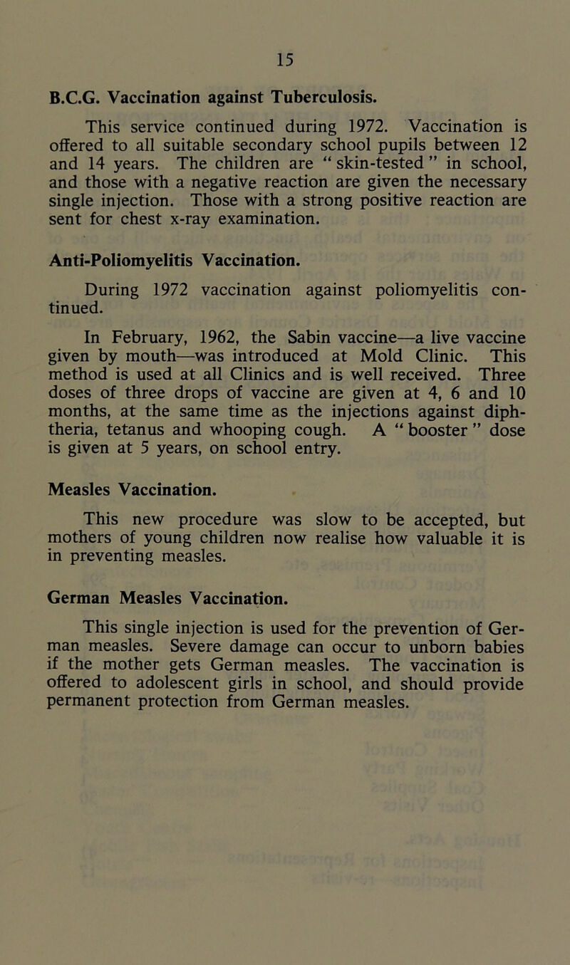 B.C.G. Vaccination against Tuberculosis. This service continued during 1972. Vaccination is offered to all suitable secondary school pupils between 12 and 14 years. The children are “ skin-tested ” in school, and those with a negative reaction are given the necessary single injection. Those with a strong positive reaction are sent for chest x-ray examination. Anti-Poliomyelitis Vaccination. During 1972 vaccination against poliomyelitis con- tinued. In February, 1962, the Sabin vaccine—a live vaccine given by mouth—was introduced at Mold Clinic. This method is used at all Clinics and is well received. Three doses of three drops of vaccine are given at 4, 6 and 10 months, at the same time as the injections against diph- theria, tetanus and whooping cough. A “ booster ” dose is given at 5 years, on school entry. Measles Vaccination. This new procedure was slow to be accepted, but mothers of young children now realise how valuable it is in preventing measles. German Measles Vaccination. This single injection is used for the prevention of Ger- man measles. Severe damage can occur to unborn babies if the mother gets German measles. The vaccination is offered to adolescent girls in school, and should provide permanent protection from German measles.
