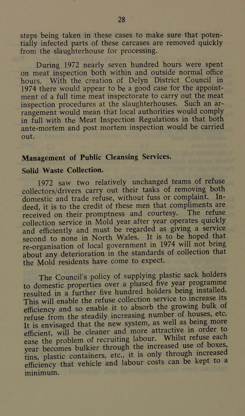 steps being taken in these cases to make sure that poten- tially infected parts of these carcases are removed quickly from the slaughterhouse for processing. During 1972 nearly seven hundred hours were spent on meat inspection both within and outside normal office hours. With the creation of Delyn District Council in 1974 there would appear to be a good case for the appoint- ment of a full time meat inspectorate to carry out the meat inspection procedures at the slaughterhouses. Such an ar- rangement would mean that local authorities would comply in full with the Meat Inspection Regulations in that both ante-mortem and post mortem inspection would be carried out. Management of Public Cleansing Services. Solid Waste Collection. 1972 saw two relatively unchanged teams of refuse collectors/drivers carry out their tasks of removing both domestic and trade refuse, without fuss or complaint. In- deed, it is to the credit of these men that compliments are received on their promptness and courtesy. The refuse collection service in Mold year after year operates quickly and efficiently and must be regarded as giving a service second to none in North Wales. It is to be hoped that re-organisation of local government in 1974 will not bring about any deterioration in the standards of collection that the Mold residents have come to expect. The Council's policy of supplying plastic sack holders to domestic properties over a phased five year programme resulted in a further five hundred holders being installed. This will enable the refuse collection service to increase its efficiency and so enable it to absorb the growing bulk of refuse from the steadily increasing number of houses, etc. It is envisaged that the new system, as well as being more efficient, will be cleaner and more attractive in order to ease the problem of recruiting labour. Whilst refuse each vear becomes bulkier through the increased use of boxes, tins, plastic containers, etc., it is only through increased efficiency that vehicle and labour costs can be kept to a minimum.