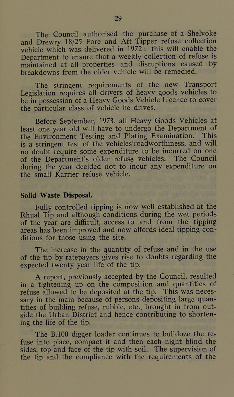 The Council authorised the purchase of a Shelvoke and Drewry 18/25 Fore and Aft Tipper refuse collection vehicle which was delivered in 1972 ; this will enable the Department to ensure that a weekly collection of refuse is maintained at all properties and disruptions caused by breakdowns from the older vehicle will be remedied. The stringent requirements of the new Transport Legislation requires all drivers of heavy goods vehicles to be in possession of a Heavy Goods Vehicle Licence to cover the particular class of vehicle he drives. Before September, 1973, all Heavy Goods Vehicles at least one year old will have to undergo the Department of the Environment Testing and Plating Examination. This is a stringent test of the vehicles’roadworthiness, and will no doubt require some expenditure to be incurred on one of the Department’s older refuse vehicles. The Council during the year decided not to incur any expenditure on the small Karrier refuse vehicle. Solid Waste Disposal. Fully controlled tipping is now well established at the Rhual Tip and although conditions during the wet periods of the year are difficult, access to and from the tipping areas has been improved and now affords ideal tipping con- ditions for those using the site. The increase in the quantity of refuse and in the use of the tip by ratepayers gives rise to doubts regarding the expected twenty year life of the tip. A report, previously accepted by the Council, resulted in a tightening up on the composition and quantities of refuse allowed to be deposited at the tip. This was neces- sary in the main because of persons depositing large quan- tities of building refuse, rubble, etc., brought in from out- side the Urban District and hence contributing to shorten- ing the life of the tip. The B.100 digger loader continues to bulldoze the re- fuse into place, compact it and then each night blind the sides, top and face of the tip with soil. The supervision of the tip and the compliance with the requirements of the