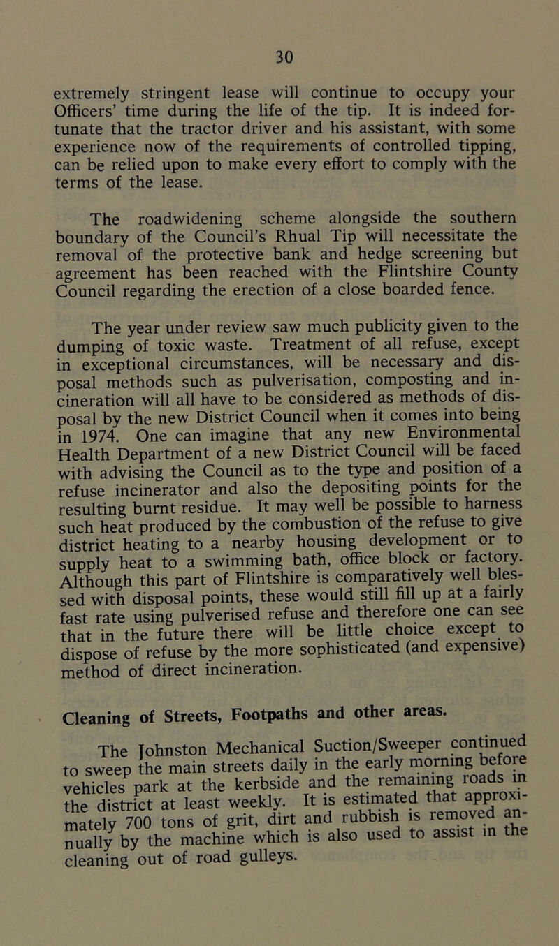 extremely stringent lease will continue to occupy your Officers’ time during the life of the tip. It is indeed for- tunate that the tractor driver and his assistant, with some experience now of the requirements of controlled tipping, can be relied upon to make every effort to comply with the terms of the lease. The roadwidening scheme alongside the southern boundary of the Council’s Rhual Tip will necessitate the removal of the protective bank and hedge screening but agreement has been reached with the Flintshire County Council regarding the erection of a close boarded fence. The year under review saw much publicity given to the dumping of toxic waste. Treatment of all refuse, except in exceptional circumstances, will be necessary and dis- posal methods such as pulverisation, composting and in- cineration will all have to be considered as methods of dis- posal by the new District Council when it comes into being in 1974. One can imagine that any new Environmental Health Department of a new District Council will be faced with advising the Council as to the type and position of a refuse incinerator and also the depositing points for the resulting burnt residue. It may well be possible to harness such heat produced by the combustion of the refuse to give district heating to a nearby housing development or to supply heat to a swimming bath, office block or factory. Although this part of Flintshire is comparatively well bles- sed with disposal points, these would still fill up at a fairly fast rate using pulverised refuse and therefore one can see that in the future there will be little choice except to dispose of refuse by the more sophisticated (and expensive) method of direct incineration. Cleaning of Streets, Footpaths and other areas. The Johnston Mechanical Suction/Sweeper continued to sweep the main streets daily in the early morning before vehicles park at the kerbside and the rem^mg the district at least weekly. It is estimated that approxi- mately 700 tons of grit, dirt and rubbish is removed an- nually by the machine which is also used to assist in e cleaning out of road gulleys.