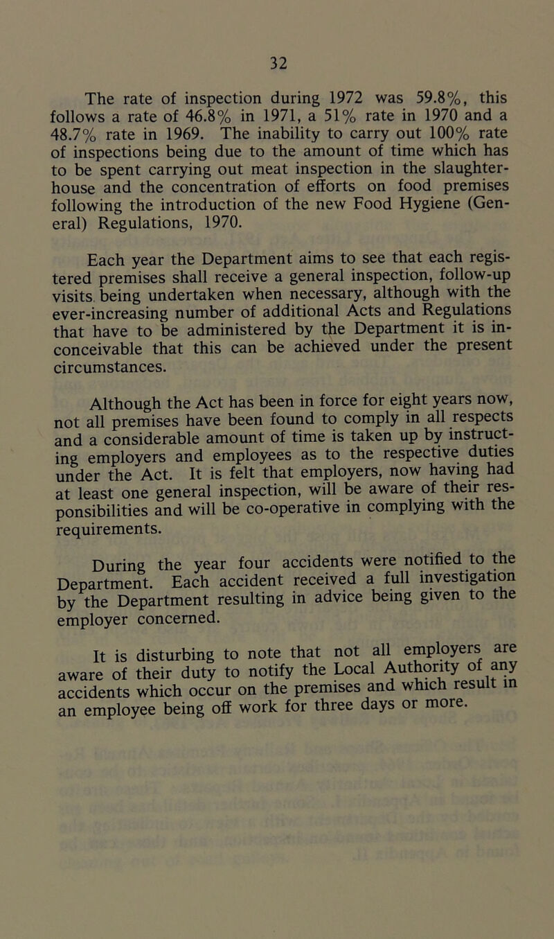 The rate of inspection during 1972 was 59.8%, this follows a rate of 46.8% in 1971, a 51% rate in 1970 and a 48.7% rate in 1969. The inability to carry out 100% rate of inspections being due to the amount of time which has to be spent carrying out meat inspection in the slaughter- house and the concentration of efforts on food premises following the introduction of the new Food Hygiene (Gen- eral) Regulations, 1970. Each year the Department aims to see that each regis- tered premises shall receive a general inspection, follow-up visits being undertaken when necessary, although with the ever-increasing number of additional Acts and Regulations that have to be administered by the Department it is in- conceivable that this can be achieved under the present circumstances. Although the Act has been in force for eight years now, not all premises have been found to comply in all respects and a considerable amount of time is taken up by instruct- ing employers and employees as to the respective duties under the Act. It is felt that employers, now having had at least one general inspection, will be aware of their res- ponsibilities and will be co-operative in complying with the requirements. During the year four accidents were notified to the Department. Each accident received a full investigation by the Department resulting in advice being given to the employer concerned. It is disturbing to note that not all employers are aware of their duty to notify the Local Authority o any accidents which occur on the premises and which result in an employee being off work for three days or more.