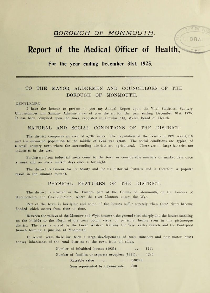 Report of the Medical Officer of Health, For the year ending December 31st, 1925. TO THE MAYOR, ALDERMEN AND COUNCILLORS OF THE BOROUGH OF MONMOUTH. GENTLEMEN, I have the honour to present to you my Annual Report upon the Vital Statistics, Sanitary Circumstances and Sanitary Administration of your district for the year ending December 31st, 1925. It has been compiled upon the lines suggested in Circular 648, Welsh Board of Health. NATURAL AND SOCIAL CONDITIONS OF THE DISTRICT. The district comprises an area of 5,707 acres. The population at the Census in 1921 was 5,110 and the estimated population to the middle of 1925 was 5,050. The social conditions are typical of a small country town where the surrounding districts are agricultural. There are no large factories nor industries in the area. Purchasers from industrial areas come to the town in considerable numbers on market days once a week and on stock market days once a fortnight. The district is famous for its beauty and for its historical features and is therefore a popular resort in the summer months. PHYSICAL FEATURES OF THE DISTRICT. The district is situated in the Eastern part of the County of .Monmouth, on the borders of Herefordshire and Gloucestershire, where the river Monnow enters the Wye. Part of the town is low-lying and some of the houses suffer severely when these rivers become flooded which occurs from time to time. Between the valleys of the Monnow and Wye, however, the ground rises sharply and the houses standing on the hillside to the North of the town obtain views of particular beauty even in this picturesque district. The area is served by the Great Western Railway, the Wye Valley branch and the Pontypool branch forming a junction at Monmouth. In recent years there has been a large developement of road transport and now motor buses convey inhabitants of the rural districts to the town from all sides. Number of inhabited houses (1921) .. 1211 Number of families or separate oecupiers (1921).. 1240 Rateable value ,. .. £30798 Sum represented by a penny rate £80