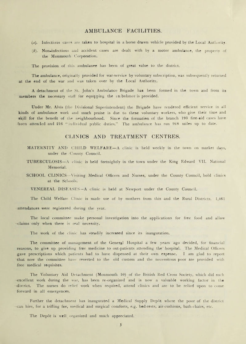 AMBULANCE FACILITIES. (a). Infectious cases are taken to hospital in a horse drawn vehicle provided by the Local Authority. (£). Non-infectious and accident cases are dealt with by a motor ambulance, the property of the Monmouth Corporation. The provision of this ambulance has been of great value to the district. The ambulance, originally provided for war-service by voluntary subscription, was subsequently returned at the end of the war and was taken over by the Local Authority. A detachment of the St. John’s Ambulance Brigade has been formed in the town and from its members the necessary stafi for equipping the ambulance is provided. Under Mr. Alvis (the Divisional Superintendent) the Brigade have rendered efficient service in all kinds of ambulance work and much praise is due to these voluntary workers, who give their time and skill for the benefit of the neighbourhood. Since the formation of the branch 193 first-aid cases have buen attended and 216 “individual public duties.” The ambulance has run 918 miles up to date. CLINICS AND TREATMENT CENTRES. MATERNITY AND CHILD WELFARE—A clinic is held weekly in the town on market days, under the County Council. TUBERCULOSIS—A clinic is held fortnightly in the town under the King Edward VII. National Memorial. SCHOOL CLINICS— Visiting Medical Officers and Nurses, under the County Council, hold clinics at the Schools. VENEREAL DISEASES—A clinic is held at Newport under the County Council. The Child Welfare Clinic is made use of by mothers from this and the Rural Districts. 1,461 attendances were registered during the year. The local committee make personal investigation into the applications for free food and allow claims only when there is real necessity. The work of the clinic has steadily increased since its inauguration. The committee of management of the General Hospital a few years ago decided, for financial reasons, to give up providing free medicine to out-patients attending the hospital. The Medical Officers gave prescriptions which patients had to have dispensed at their own expense. I am glad to report that now the committee have reverted to the old custom and the necessitous poor are provided with free medical requisites. The Voluntary Aid Detachment (Monmouth 10) of the British Red Cross Society, which did such excellent work during the war, has been re-organized and is now a valuable working factor in the district. The nurses do relief work when required, attend clinics and are to be relied upon to come forward in all emergences. Further the detachment has inaugurated a Medical Supply Depot where the poor of the district can hire, for a trifling fee, medical and surgical comforts, e.g. bed-rests, air-cushions, bath-chairs, etc. The Depot is well organized and much appreciated.