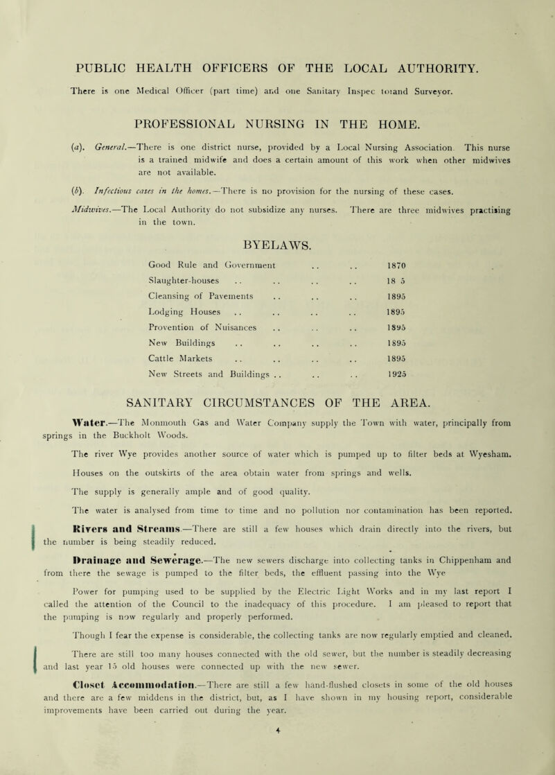 PUBLIC HEALTH OFFICERS OF THE LOCAL AUTHORITY. There is one Medical Officer (part time) and one Sanitary Inspec toiand Surveyor. PROFESSIONAL NURSING IN THE HOME. (a). General.—There is one district nurse, provided by a Local Nursing Association This nurse is a trained midwife and does a certain amount of this work when other mid wives are not available. (£). Infectious cases in the homes.—There is no provision for the nursing of these cases. Midwives.—The Local Authority do not subsidize any nurses. There are three midwives practising in the town. BYELAWS. Good Rule and Government .. .. 1870 Slaughter-houses .. .. .. .. 18 5 Cleansing of Pavements .. .. .. 1895 Lodging Houses .. .. .. .. 1895 Provention of Nuisances .. .. .. 18y5 New Buildings .. .. .. .. 1895 Cattle Markets .. .. .. .. 1895 New Streets and Buildings .. .. .. 1925 SANITARY CIRCUMSTANCES OF THE AREA. Water.—The Monmouth Gas and Water Company supply the Town with water, principally from springs in the Buckholt Woods. The river Wye provides another source of water which is pumped up to filter beds at Wyesham. Houses on the outskirts of the area obtain water from springs and wells. The supply is generally ample and of good quality. The water is analysed from time to time and no pollution nor contamination has been reported. I Rivers and Streams.—There are still a few houses which drain directly into the rivers, but the number is being steadily reduced. v Drainage and Sewerage.—The new sewers discharge into collecting tanks in Chippenham and from there the sewage is pumped to the filter beds, the effluent passing into the Wye Power for pumping used to be supplied by the Electric Light Works and in my last report I called the attention of the Council to the inadequacy of this procedure. I am pleased to report that the pumping is now regularly and properly performed. Though I fear the expense is considerable, the collecting tanks are now regularly emptied and cleaned. (There are still too many houses connected with the old sewer, but the number is steadily decreasing and last year 15 old houses were connected up with the new sewer. Closet Accommodation.—There are still a few hand-flushed closets in some of the old houses and there are a few middens in the district, but, as I have shown in my housing report, considerable improvements have been carried out during the year.