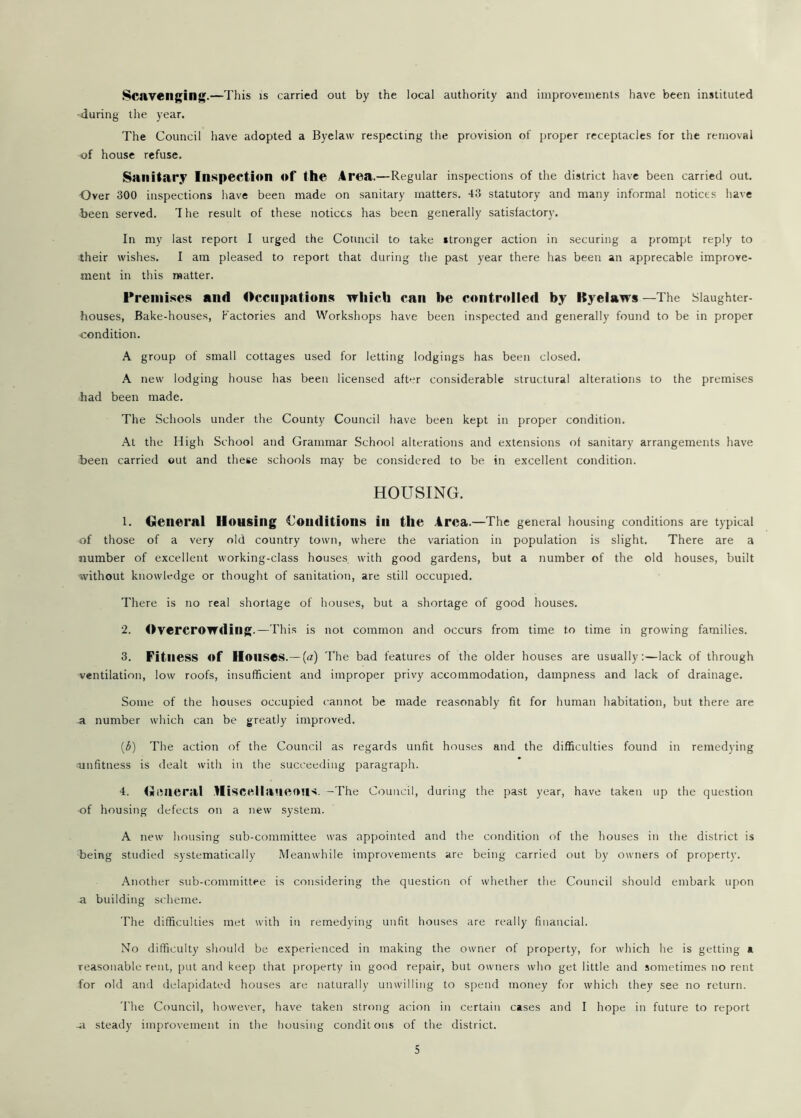 Scavenging.—This is carried out by the local authority and improvements have been instituted -during the year. The Council have adopted a Byelaw respecting the provision of proper receptacles for the removal of house refuse. Sanitary Inspection of the Area.—Regular inspections of the district have been carried out. Over 300 inspections have been made on sanitary matters. 43 statutory and many informal notices have been served. The result of these notices has been generally satisfactory. In my last report I urged the Council to take stronger action in securing a prompt reply to their wishes. I am pleased to report that during the past year there has been an apprecable improve- ment in this matter. Premises and Occupations which can be controlled by Byelaws —The Slaughter- houses, Bake-houses, Factories and Workshops have been inspected and generally found to be in proper condition. A group of small cottages used for letting lodgings has been closed. A new lodging house has been licensed after considerable structural alterations to the premises had been made. The Schools under the County Council have been kept in proper condition. At the High School and Grammar School alterations and extensions of sanitary arrangements have been carried out and these schools may be considered to be in excellent condition. HOUSING. 1. General Housing Conditions in the Area.—The general housing conditions are typical of those of a very old country town, where the variation in population is slight. There are a number of excellent working-class houses, with good gardens, but a number of the old houses, built without knowledge or thought of sanitation, are still occupied. There is no real shortage of houses, but a shortage of good houses. 2. Overcrowding.—This is not common and occurs from time to time in growing families. 3. Fitness of Houses.— (a) The bad features of the older houses are usually:—lack of through ventilation, low roofs, insufficient and improper privy accommodation, dampness and lack of drainage. Some of the houses occupied cannot be made reasonably fit for human habitation, but there are a number which can be greatly improved. (3) The action of the Council as regards unfit houses and the difficulties found in remedying unfitness is dealt with in the succeeding paragraph. 4. General Miscellaneous. —The Council, during the past year, have taken up the question of housing defects on a new system. A new housing sub-committee was appointed and the condition of the houses in the district is being studied systematically Meanwhile improvements are being carried out by owners of property. Another sub-committee is considering the question of whether the Council should embark upon a building scheme. The difficulties met with in remedying unfit houses are really financial. No difficulty should be experienced in making the owner of property, for which he is getting a reasonable rent, put and keep that property in good repair, but owners who get little and sometimes no rent for old and delapidated houses are naturally unwilling to spend money for which they see no return. The Council, however, have taken strong acion in certain cases and I hope in future to report ~a steady improvement in the housing condit ons of the district.