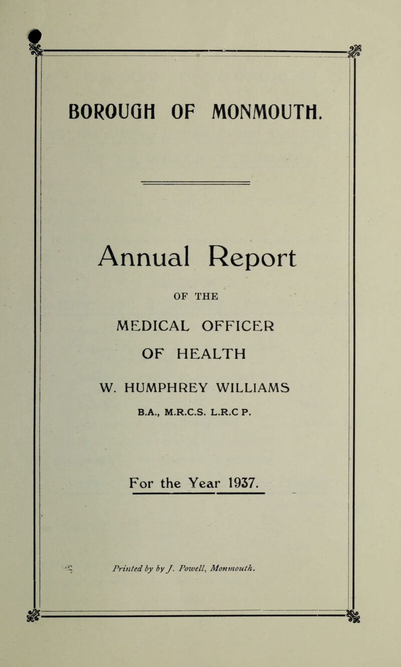 BOROUGH OF MONMOUTH. Annual Report OF THE MEDICAL OFFICER OF HEALTH W. HUMPHREY WILLIAMS B.A., M.R.C.S. L.R.C P. For the Year 1937. Printed by by J. Powell, Monmouth.