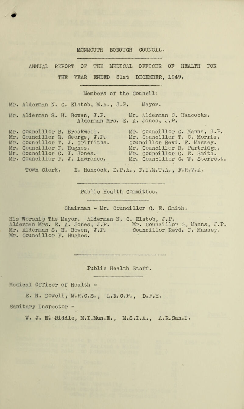ANNUAL REPORT OF THE MEDICAL OFFICER OF HEALTH FOR THE TEAR ENDED 31st DECEMBER, 1949. Members of the Council: Mr. Alderman N. C. Elstob, M.A. , J.P. Mayor. Mr. Alderman S. H. Bowen, J.P. Mr. Alderman C. Hancocks. Alderman Mrs. E. A. Jones, J.P. Mr. Councillor B. Mr. Councillor R. Mr. Councillor T. Mr. Councillor F. Mr. Councillor C. Mr. Councillor P. Breakwell. George, J.P. J. Griffiths. Hughes. J. Jones. J. Lawrence. Mr. Councillor G. Manns, J.P. Mr. Councillor T. C. Morris. Councillor Revd. F. Massey. Mr. Councillor B. Partridge. Mr. Councillor G. E. Smith. Mr. Councillor G. W. Sterrett Town Clerk. E. Hancock, D.P.A., F.I.M.T.A., F.R. V. A. Public Health Committee. Chairman - Mr. Councillor G. E. Smith. His Worship The Mayor. Alderman N. C. Elstob, J.P. Alderman Mrs. E. A. Jones, J.P. Mr. Councillor G, Manns, J.P Mr. Alderman S. H. Bowen, J.P. Councillor Revd. F. Massey. Mr. Councillor F. Hughes. Public Health Staff. Medical Officer of Health - E. N. Dowell, M.R.C.S., L.R.C.P., D.P.H. Sanitary Inspector - W. I, HI. -Biddle, M.I.Mun.E., M.S.I.A., A.R.San.I.
