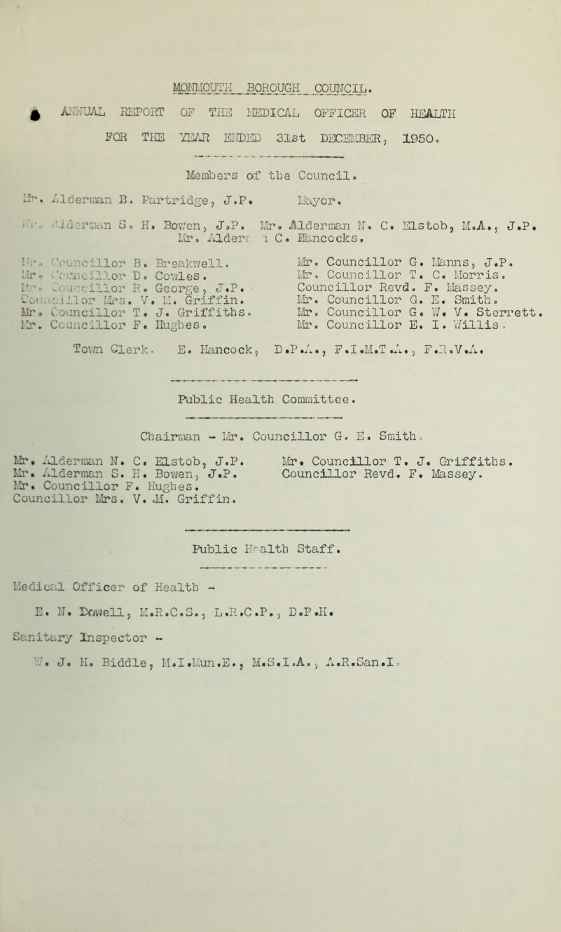 0 ANNUAL REPORT OF THE MEDICAL OFFICER OF HEALTH FOR THE YEAR ENDED 31st DECEMBER, 1950 o Members of the Council• IF-. Alderman B. Partridge, J.P» Mayor. 'J Herman S, H. Bowen, JAP. Mr* Alderman N. C. Els bob, M.A., J.P Mr, Alderr i C. Hancocks. Ur* Councillor B. Breakv/ell. cillor Do Conies. R. ■ C< i cillor R. George, J.P. Councillor Mrs. V. M. Griffin. Mr® Councillor T. J, Griffiths. Mr. Councillor F. Hughes. Town Clerk. E. Hancock, Mr. Councillor G. Manns, J.P. Mr. Councillor T. C. Morris. Councillor Revd. F. Massey. Mr. Councillor G. E. Smith. Mr. Councillor G« W« V* Sterret Mr. Councillor E. I. Willis» D.P.A., F.I.M.T.A., F.R.V.A. Public Health Committee. Chairman - Mr* Councillor G. E. Smith. Mr* Alderman N. C. Elstob, J.P. Mr* Councillor T. J* Griffiths. Mr* Alderman S. H. Bowen, J.P. Councillor Revd. F. Massey. Mr • Councillor F. Hugh e s. Councillor Mrs. V. .M. Griffin. Public Health Staff. Medical Officer of Health ~ E. N. Dowell, M.R.C.S., L.R.C.P., D.P.H* Sanitary Inspector ~