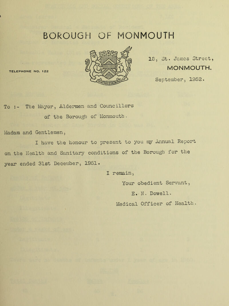BOROUGH OF MONMOUTH TELEPHONE NO, 122 185 St. James Street MONMOUTH. September, 1952. To The tlayor. Aldermen and Councillors of the Borough of Monmouth. Madam and Gentlemen, I have the honour to present to you my Annual Report on the Health and Sanitary conditions of the Borough for the year ended 31st December, 1951. I remain. Your obedient Servant, E. - N. Dowell. Medical Officer of Health.