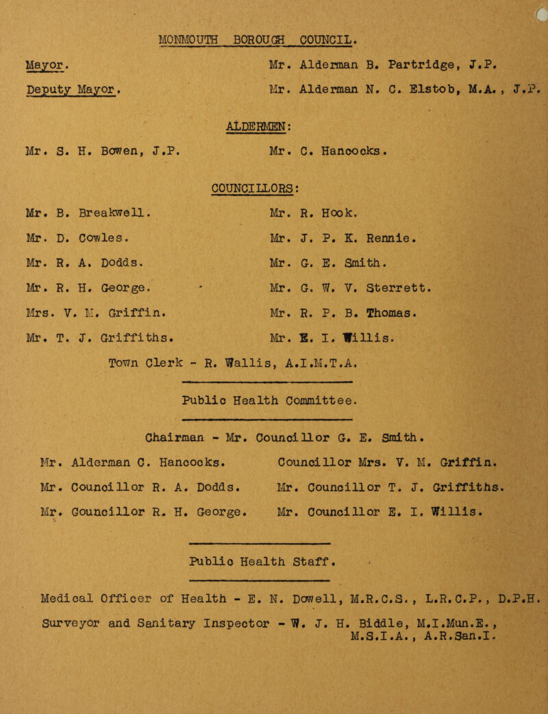 MONMOUTH BOROUGH COUNCIL Mayor. Deputy Mayor Mr. Alderman B. Partridge, J.P. Mr. Alderman N. C. Elstob, M.A. , J.P. ALDERMEN: Mr. S. H. Bowen, J.P. Mr. C. Hancocks. COUNCILLORS: Mr. B. Breakwell. Mr. R. Hook. Mr. D. Cowles. Mr. J. P. K. Rennie. Mr. R. A. Dodds. Mr. G. E. Smith. Mr. R. H. George. Mr. G. W, V. Sterrett Mrs . V . M. Griffin. Mr. R. P. B. Thomas. Mr. T. J. Griffiths. Mr. E. I. Willis. Town Clerk - R. Wallis, A.I.M.T.A, Public Health Committee. Chairman - Mr. Councillor 0* E. Smith. Mr. Alderman C. Hancocks. Councillor Mrs. V. M. Griffin. Mr. Councillor R. A. Dodds. Mr. Councillor T. J. Griffiths. Mr. Councillor R. H. George. Mr. Councillor E. I. Willis. Public Health Staff. Medical Officer of Health - E. N. Dowell, M.R.C.S., L.R.C.P., D.P.H. Surveyor and Sanitary Inspector - W. J. H. Biddle, M.I.Mun.E., M.S.I.A., A.R.San.I.
