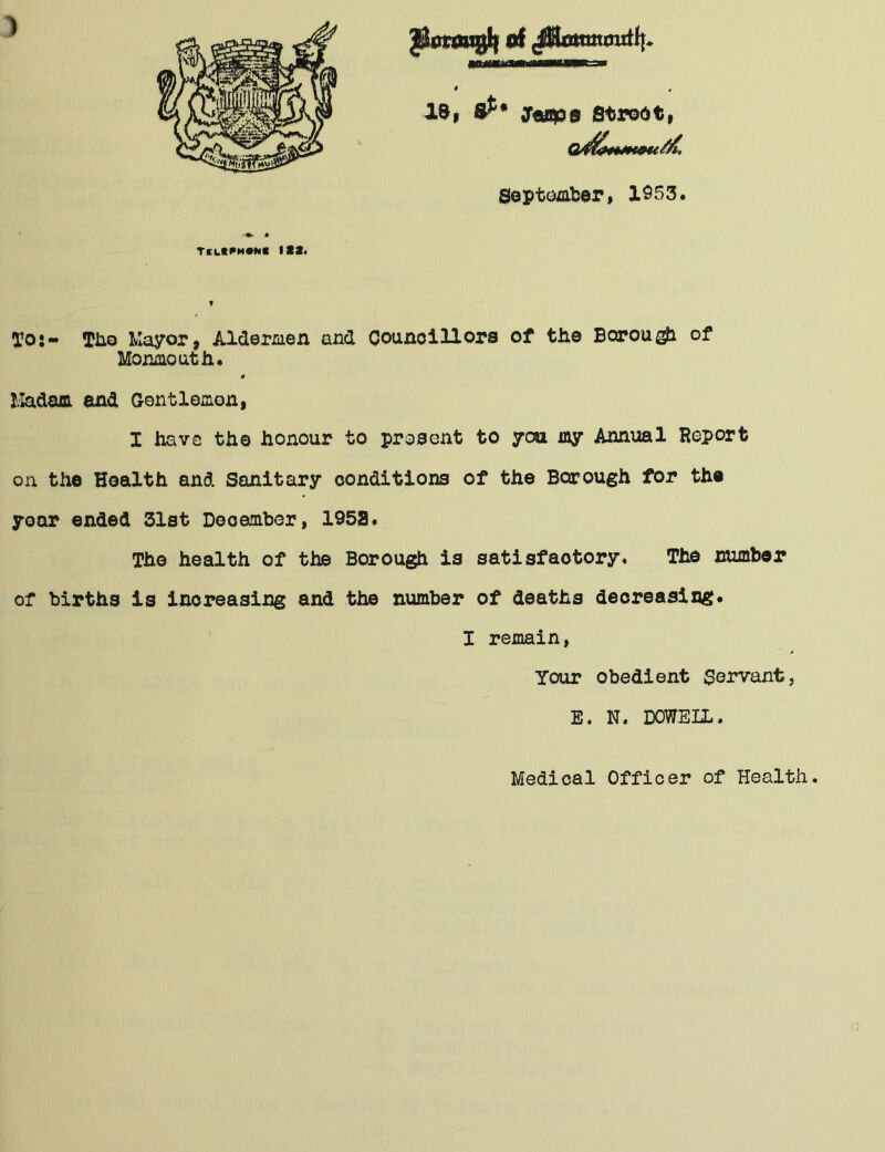 ) pBxvaqjh of 'fflmmmxti!. * la, 8^* croups Strodt, September, 1953. TelK^m*N« 133. f To:- Tho Mayor, Aldermen and Councillors of the Borou^i of Monmouth. Madam and Gentlemen, I have the honour to prosent to you my Annual Report on the Health and Sanitary conditions of the Borough for the year ended 31st December, 1953. The health of the Borough is satisfactory. The number of births is increasing and the number of deaths decreasing. I remain, Your obedient Servant, E. N. DOWELL. Medical Officer of Health.
