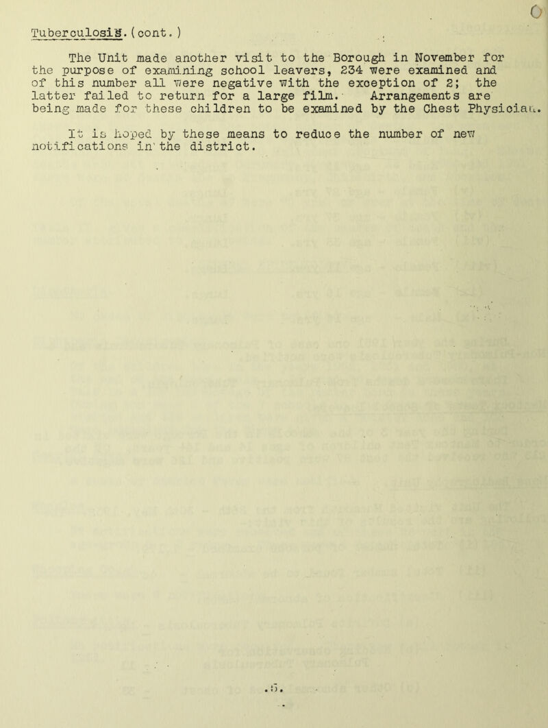 0 Tuberculosis.(cont.) The Unit made another visit to the Borough in November for the purpose of examining school leavers, 234 were examined and of this number all were negative with the exception of 2; the latter failed to return for a large film. Arrangements are being made for these children to be examined by the Chest Physician. It is hoped by these means to reduce the number of new