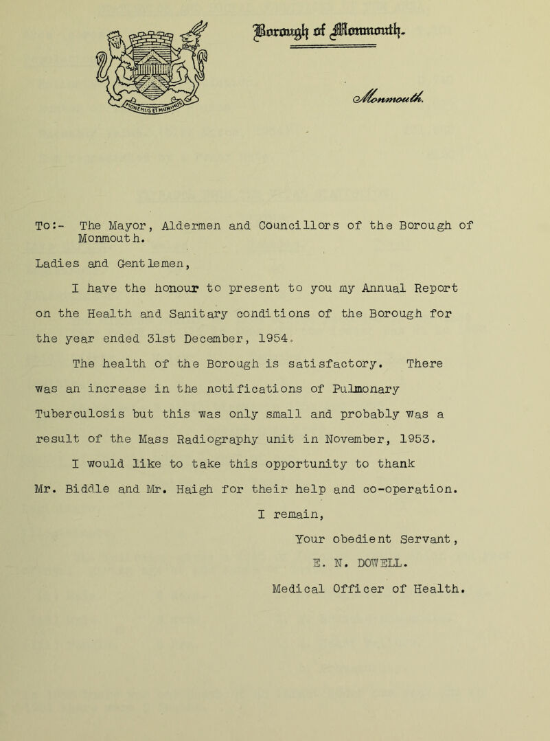 ^ssnmglf of Q/$cm#nou/&. To:- The Mayor, Aldermen and Councillors of the Borough of Monmouth. Ladies and Gentlemen, I have the honour to present to you my Annual Report on the Health and Sanitary conditions of the Borough for the year ended 31st December, 1954. The health of the Borough is satisfactory. There was an increase in the notifications of Pulmonary Tuberculosis but this was only small and probably was a result of the Mass Radiography unit in November, 1953. I would like to take this opportunity to thank Mr. Biddle and Mr. Haigh for their help and co-operation. I remain, Your obedient Servant, S. N. DOWELL. Medical Officer of Health.
