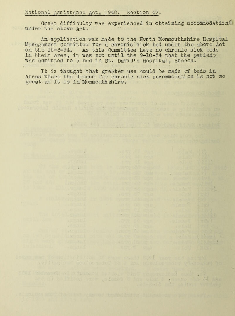 National Assistance Act, 1948. Section 47. Great difficulty was experienced in obtaining accommodation*' under the above Act. Ah application was made to the North Monmouthshire Hospital Management Committee for a chronic'sick bed under the above Act on the 15-3-54. As this Committee have no chronic sick beds in their area, it was not until the 9-10-54 that the patient Was admitted to a bed in St. David's Hospital, Brecon. It is thought that greater use could be made of beds in areas where the demand for chronic sick accommodation is not so great as it is in Monmouthshire.