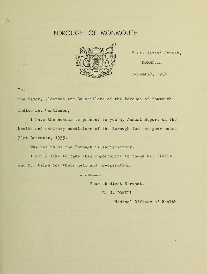 l8 St. J ames’ Street, MONMOUTH November, 1956 To: - The Mayor, Alderman and Councillors of the Borough of Monmouth, Ladies and Gentlemen, I have the honour to present to you ray Annual Report on the health and sanitary conditions of the Borough for the year ended 31st December, 1955- The health of the Borough is satisfactory. I would like to take this opportunity to thank Mr, Biddle and Mr. Haigh for their help and co-operation, I remain, Your obedient Servant, E. N. DOWELL