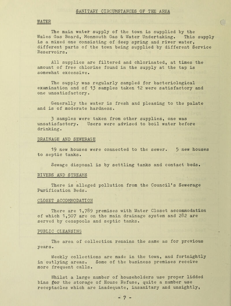SANITARY CIRCUMSTANCES OF THE AREA WATER The main water-supply of the town is supplied by the Wales Gas Board, Monmouth Gas & Water Undertaking. This supply is a mixed one consisting of deep spring and river water, different parts of the town being supplied by different Service Reservoirs. All supplies are filtered and chlorinated, at times the amount of free chlorine found in the supply at the tap is somewhat excessive. The supply was regularly sampled for bacteriological examination and of 13 samples taken 12 were satisfactory and one unsatisfactory. Generally the water is fresh and pleasing to the palate and is of moderate hardness. 3 samples were taken from other supplies, one was unsatisfactory. Users were advised to boil water before drinking. DRAINAGE AND SEWERAGE 19 new houses were connected to the sewer. 5 new houses to septic tanks. Sewage disposal is by settling tanks and contact beds. RIVERS AND STREAMS There is alleged pollution from the Council's Sewerage Purification Beds. CLOSET ACCOMMODATION There are 1,789 premises with Water Closet accommodation of which 1,507 are on the main drainage system and 282 are served by cesspools and septic tanks. PUBLIC CLEANSING The area of collection remains the same as for previous years. Weekly collections are made in the town, and fortnightly in outlying areas. Some of the business premises receive more frequent calls. Whilst a large number of householders use proper lidded bins for the storage of House Refuse, quite a number use receptacles which are inadequate, insanitary and unsightly.