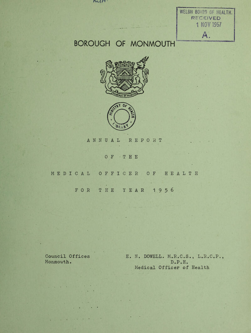 BOROUGH OF MONMOUTH WELSH BOARD OF HEALTH. RFCEiVED 1 f^OV 1957 A. ANN MEDICAL 0 FOR T OF -THE F F I C E R HE YEAR 0 R T OF HEALTH 1956 Council Offices E. N. DOWELL. M.R.C.S., L.R.C.P., Monmouth. D.P.H. Medical Officer of Health