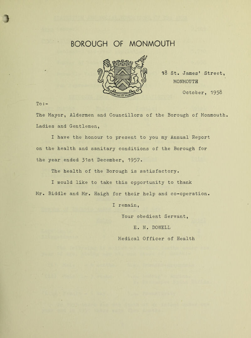 BOROUGH OF MONMOUTH The Mayor, Aldermen and Councillors of the Borough of Monmouth. Ladies and Gentlemen, I have the honour to present to you my Annual Report on the health and sanitary conditions of the Borough for the year ended 31st December, 1957* The health of the Borough is satisfactory. I would like to take this opportunity to thank Mr. Biddle and Mr. Haigh for their help and co-operation. I remain, Your obedient Servant, E. N. DOWELL