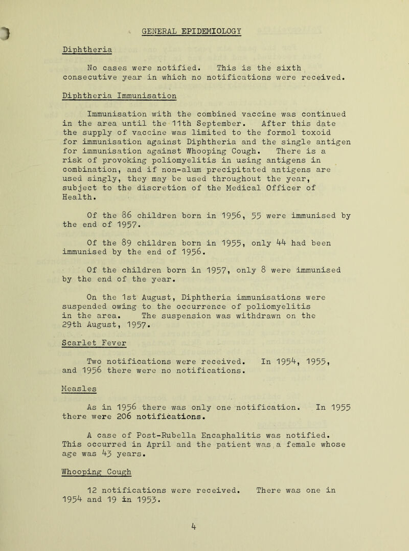 GENERAL EPIDEMIOLOGY Diphtheria No cases were notified. This is the sixth consecutive year in which no notifications were received. Diphtheria Immunisation Immunisation with the combined vaccine was continued in the area until the 11th September. After this date the supply of vaccine was limited to the formol toxoid for immunisation against Diphtheria and the single antigen for immunisation against Whooping Cough. There is a risk of provoking poliomyelitis in using antigens in combination, and if non-alum precipitated antigens are used singly, they may be used throughout the year, subject to the discretion of the Medical Officer of Health. Of the 86 children born in 1956, 55 were immunised by the end of 1957* Of the 89 children born in 1955? only 44 had been immunised by the end of 1956. Of the children born in 1957* only 8 were immunised by the end of the year. On the 1st August, Diphtheria immunisations were suspended owing to the occurrence of poliomyelitis in the area. The suspension was withdrawn on the 29th August, 1957. Scarlet Fever Two notifications were received. In 1954, 1955? and 1956 there were no notifications. Measles As in 1956 there was only one notification. In 1955 there were 206 notifications. A case of Post-Rubella Encaphalitis was notified. This occurred in April and the patient was.a female whose age was 43 years. Whooping Cough 12 notifications were received. There was one in 1954 and 19 in 1953*