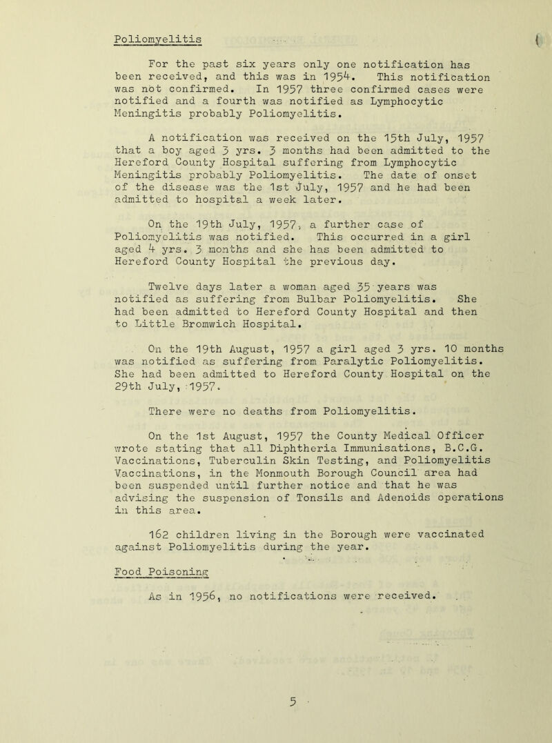 Poliomyelitis t For the past six years only one notification has been received, and this was in 195^» This notification was not confirmed. In 1957 three confirmed cases were notified and a fourth was notified as Lymphocytic Meningitis probably Poliomyelitis. A notification was received on the 15th July, 1957 that a boy aged 3 yrs. 3 months had been admitted to the Hereford County Hospital suffering from Lymphocytic Meningitis probably Poliomyelitis. The date of onset of the disease was the 1st July, 1957 and he had been admitted to hospital a week later. On the 19th July, 19575 a further case of Poliomyelitis was notified. This occurred in a girl aged k yrs. 3 months and she has been admitted to Hereford County Hospital the previous day. Twelve days later a woman aged 35 years was notified as suffering from Bulbar Poliomyelitis. She had been admitted to Hereford County Hospital and then to Little Bromwich Hospital. On the 19th August, 1957 a girl aged 3 yrs. 10 months was notified as suffering from Paralytic Poliomyelitis. She had been admitted to Hereford County Hospital on the 29th July, :1957. There were no deaths from Poliomyelitis. On the 1st August, 1957 the County Medical Officer wrote stating that all Diphtheria Immunisations, B.C.G. Vaccinations, Tuberculin Skin Testing, and Poliomyelitis Vaccinations, in the Monmouth Borough Council area had been suspended until further notice and that he was advising the suspension of Tonsils and Adenoids operations in this area. 162 children living in the Borough were vaccinated against Poliomyelitis during the year. Food Poisoning As in 1956, no notifications were received.