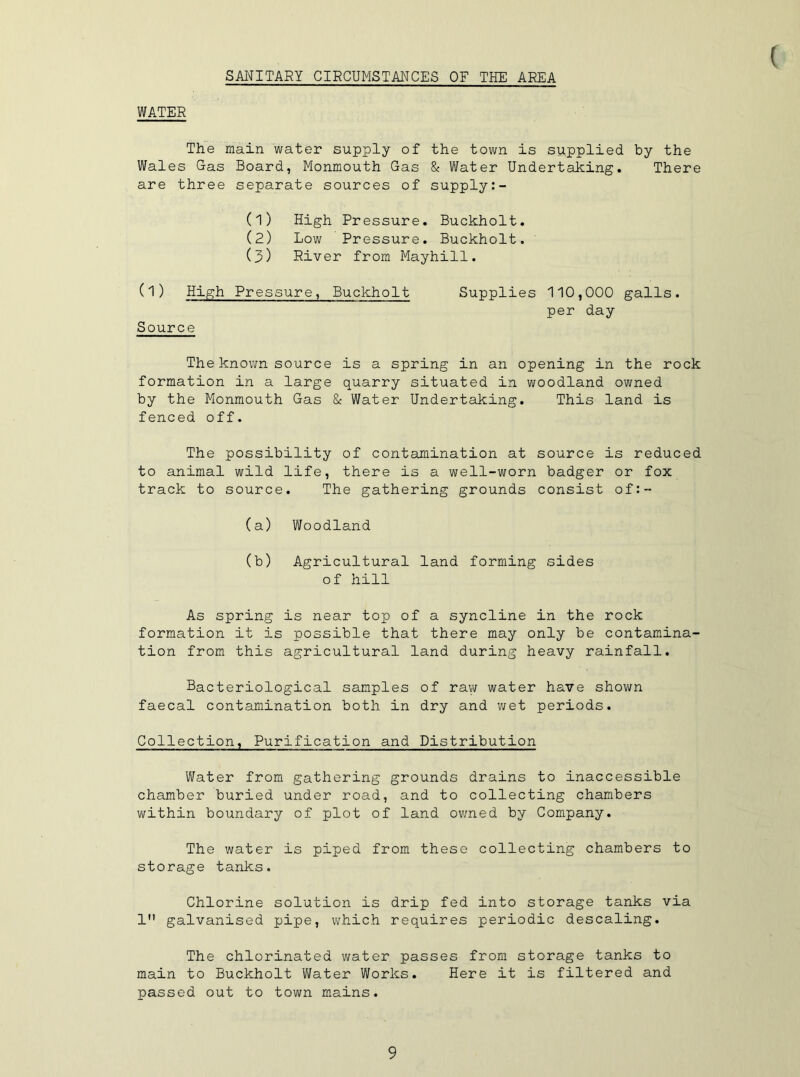 SANITARY CIRCUMSTANCES OF THE AREA WATER The main water supply of the town is supplied by the Wales Gas Board, Monmouth Gas & Water Undertaking. There are three separate sources of supply:- (1) High Pressure. Buckholt. (2) Low Pressure. Buckholt. (3) River from Mayhill. (1) High Pressure, Buckholt Source Supplies 110,000 galls, per day The known source is a spring in an opening in the rock formation in a large quarry situated in woodland owned by the Monmouth Gas & Water Undertaking. This land is fenced off. The possibility of contamination at source is reduced to animal wild life, there is a well-worn badger or fox track to source. The gathering grounds consist of:- (a) Woodland (b) Agricultural land forming sides of hill As spring is near top of a syncline in the rock formation it is possible that there may only be contamina- tion from this agricultural land during heavy rainfall. Bacteriological samples of raw water have shown faecal contamination both in dry and wet periods. Collection, Purification and Distribution Water from gathering grounds drains to inaccessible chamber buried under road, and to collecting chambers within boundary of plot of land owned by Company. The water is piped from these collecting chambers to storage tanks. Chlorine solution is drip fed into storage tanks via 1 galvanised pipe, which requires periodic descaling. The chlorinated water passes from storage tanks to main to Buckholt Water Works. Here it is filtered and passed out to town mains.